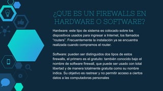 ¿QUE ES UN FIREWALLS EN
HARDWARE O SOFTWARE?
Hardware: este tipo de sistema es colocado sobre los
dispositivos usados para ingresar a Internet, los llamados
“routers”. Frecuentemente la instalación ya se encuentra
realizada cuando compramos el router.
Software: pueden ser distinguidos dos tipos de estos
firewalls, el primero es el gratuito: también conocido bajo el
nombre de software firewall, que puede ser usado con total
libertad y de manera totalmente gratuita como su nombre
indica. Su objetivo es rastrear y no permitir acceso a ciertos
datos a las computadoras personales
 
