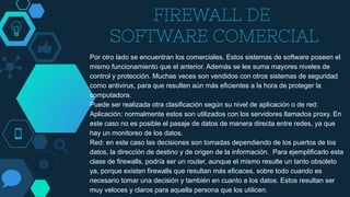 FIREWALL DE
SOFTWARE COMERCIAL
Por otro lado se encuentran los comerciales. Estos sistemas de software poseen el
mismo funcionamiento que el anterior. Además se les suma mayores niveles de
control y protección. Muchas veces son vendidos con otros sistemas de seguridad
como antivirus, para que resulten aún más eficientes a la hora de proteger la
computadora.
Puede ser realizada otra clasificación según su nivel de aplicación o de red:
Aplicación: normalmente estos son utilizados con los servidores llamados proxy. En
este caso no es posible el pasaje de datos de manera directa entre redes, ya que
hay un monitoreo de los datos.
Red: en este caso las decisiones son tomadas dependiendo de los puertos de los
datos, la dirección de destino y de origen de la información. Para ejemplificarlo esta
clase de firewalls, podría ser un router, aunque el mismo resulte un tanto obsoleto
ya, porque existen firewalls que resultan más eficaces, sobre todo cuando es
necesario tomar una decisión y también en cuanto a los datos. Estos resultan ser
muy veloces y claros para aquella persona que los utilicen.
 