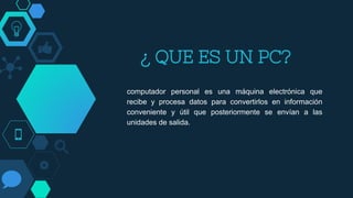 ¿ QUE ES UN PC?
computador personal es una máquina electrónica que
recibe y procesa datos para convertirlos en información
conveniente y útil que posteriormente se envían a las
unidades de salida.
 