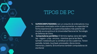 TIPOS DE PC
1. SUPERCOMPUTADORAS: son un conjunto de ordenadores muy
poderosos conectados entre sí para aumentar su capacidad de
forma exponencial. La supercomputadora más potente del
mundo se encuentra en la Universidad Nacional de Tecnología
de Defensa de China.
2. Computadoras portátiles: El término laptop viene del inglés
lap –regazo- y top –encima-, mientras que se les llama
también notebooks por su similitud con los cuadernos. Tienen
pantalla, teclado, touchpad, procesador, discos duros,
memorias y batería. (Encontramos también computadoras de
escritorio)
 