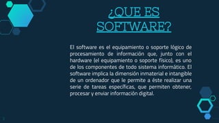 ¿QUE ES
SOFTWARE?
El software es el equipamiento o soporte lógico de
procesamiento de información que, junto con el
hardware (el equipamiento o soporte físico), es uno
de los componentes de todo sistema informático. El
software implica la dimensión inmaterial e intangible
de un ordenador que le permite a éste realizar una
serie de tareas específicas, que permiten obtener,
procesar y enviar información digital.
3
 