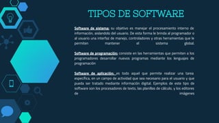Software de sistema: su objetivo es manejar el procesamiento interno de
información, aislandolo del usuario. De esta forma le brinda al programador o
al usuario una interfaz de manejo, controladores y otras herramientas que le
permiten mantener el sistema global.
Software de programación: consiste en las herramientas que permiten a los
programadores desarrollar nuevos programas mediante los lenguajes de
programación
Software de aplicación: es todo aquel que permite realizar una tarea
específica, en un campo de actividad que sea necesario para el usuario y que
pueda ser tratado mediante información digital. Ejemplos de este tipo de
software son los procesadores de texto, las planillas de cálculo, y los editores
de imágenes
TIPOS DE SOFTWARE
 