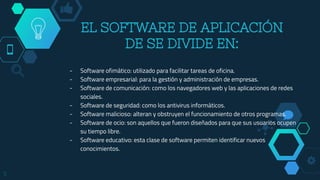 - Software ofimático: utilizado para facilitar tareas de oficina.
- Software empresarial: para la gestión y administración de empresas.
- Software de comunicación: como los navegadores web y las aplicaciones de redes
sociales.
- Software de seguridad: como los antivirus informáticos.
- Software malicioso: alteran y obstruyen el funcionamiento de otros programas.
- Software de ocio: son aquellos que fueron diseñados para que sus usuarios ocupen
su tiempo libre.
- Software educativo: esta clase de software permiten identificar nuevos
conocimientos.
5
EL SOFTWARE DE APLICACIÓN
DE SE DIVIDE EN:
 