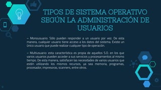 TIPOS DE SISTEMA OPERATIVO
SEGÚN LA ADMINISTRACIÓN DE
USUARIOS
– Monousuario: Sólo pueden responder a un usuario por vez. De esta
manera, cualquier usuario tiene acceso a los datos del sistema. Existe un
único usuario que puede realizar cualquier tipo de operación.
– Multiusuario: esta característica es propia de aquellos S.O. en los que
varios usuarios pueden acceder a sus servicios y procesamientos al mismo
tiempo. De esta manera, satisfacen las necesidades de varios usuarios que
estén utilizando los mismos recursos, ya sea memoria, programas,
procesador, impresoras, scanners, entre otros.
8
 