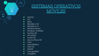 SISTEMAS OPERATIVOS
MÓVILES
❖ Android
❖ iOS
❖ Bada
❖ BlackBerry OS
❖ BlackBerry 10
❖ Windows Phone
❖ Windows 10 Mobile
❖ Symbian OS
❖ HP webOS
❖ Firefox OS
❖ Ubuntu Phone OS
❖ Tizen
❖ Asha Platform
❖ Palm OS
❖ WebOS
❖ CyanogenMod
❖ LineageOS9
 