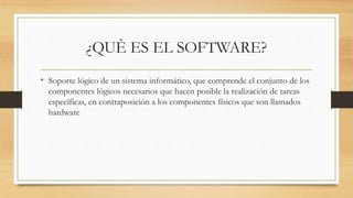 ¿QUÈ ES EL SOFTWARE?
• Soporte lógico de un sistema informático, que comprende el conjunto de los
componentes lógicos necesarios que hacen posible la realización de tareas
específicas, en contraposición a los componentes físicos que son llamados
hardware
 