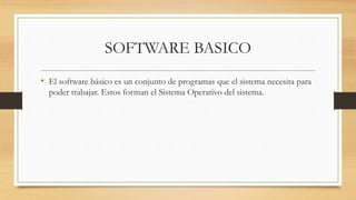 SOFTWARE BASICO
• El software básico es un conjunto de programas que el sistema necesita para
poder trabajar. Estos forman el Sistema Operativo del sistema.
 