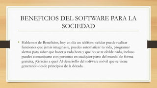 BENEFICIOS DEL SOFTWARE PARA LA
SOCIEDAD
• Hablemos de Beneficios, hoy en día un teléfono celular puede realizar
funciones que jamás imaginaste, puedes automatizar tu vida, programar
alertas para saber que hacer a cada hora y que no se te olvide nada, incluso
puedes comunicarte con personas en cualquier parte del mundo de forma
gratuita, ¿Gracias a que? Al desarrollo del software móvil que se viene
generando desde principios de la década.
 