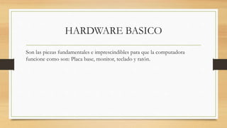 HARDWARE BASICO
Son las piezas fundamentales e imprescindibles para que la computadora
funcione como son: Placa base, monitor, teclado y ratón.
 