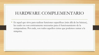 HARDWARE COMPLEMENTARIO
• Es aquel que sirve para realizar funciones específicas (más allá de las básicas),
las cuales no son estrictamente necesarias para el funcionamiento de la
computadora. Por ende, son todos aquellos extras que podemos sumar a la
máquina.
 