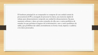 El hardware principal de un computador se compone de una unidad central de
procesamiento(CPU); encargada de procesar los datos; una memoria rápida de
trabajo para almacenamiento temporal; una unidad de almacenamiento fija para
mantener software y datos así como extraerlos de ella; uno o varios periféricos de
entrada, los que permiten el ingreso de la información y uno o varios periféricos de
salida, que posibilitan dar salida (normalmente en forma visual, impresa o auditiva)
a los datos procesados.
 