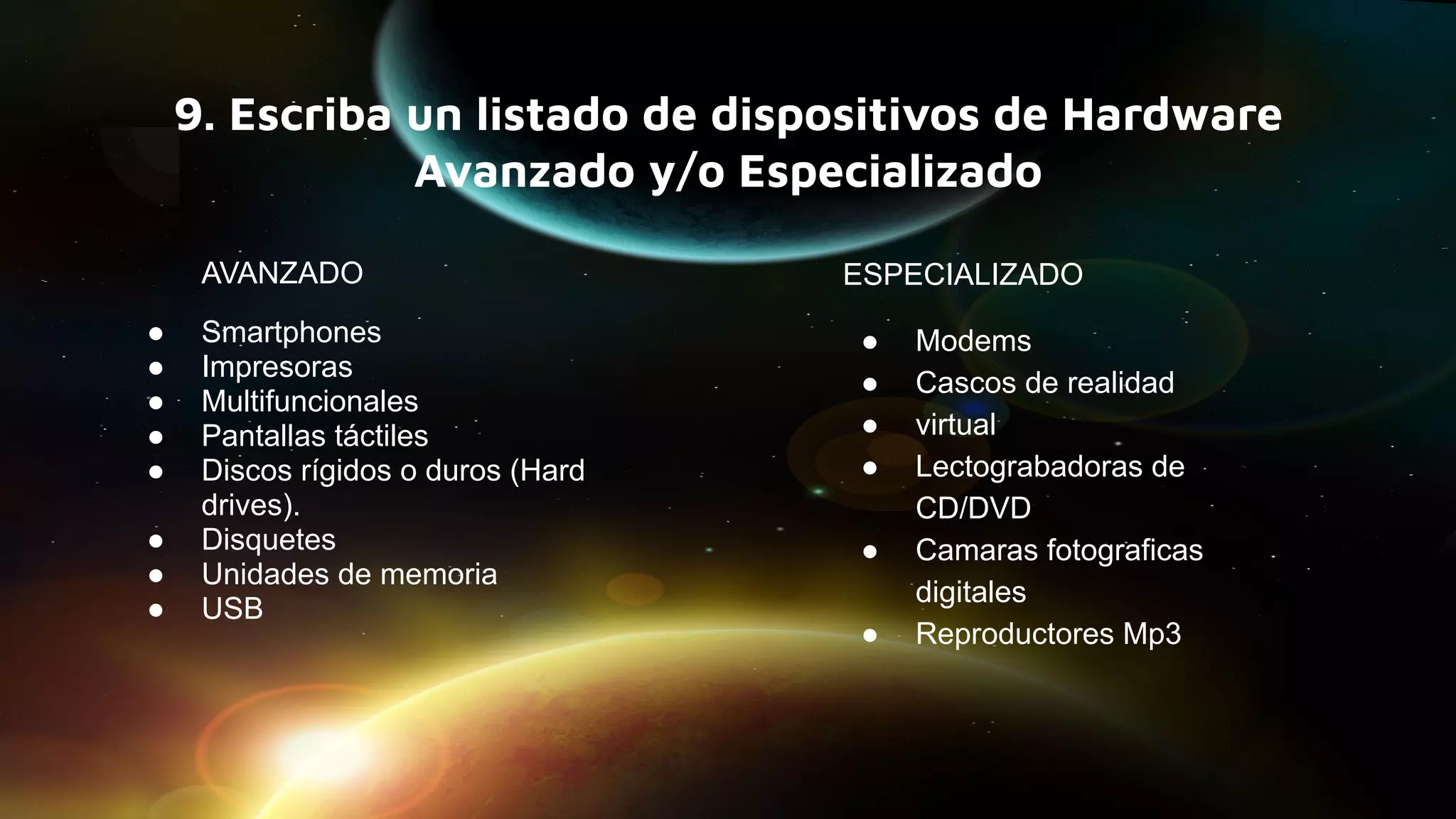 9. Escriba un listado de dispositivos de Hardware
Avanzado y/o Especializado
AVANZADO
● Smartphones
● Impresoras
● Multifuncionales
● Pantallas táctiles
● Discos rígidos o duros (Hard
drives).
● Disquetes
● Unidades de memoria
● USB
ESPECIALIZADO
● Modems
● Cascos de realidad
● virtual
● Lectograbadoras de
CD/DVD
● Camaras fotograficas
digitales
● Reproductores Mp3
 