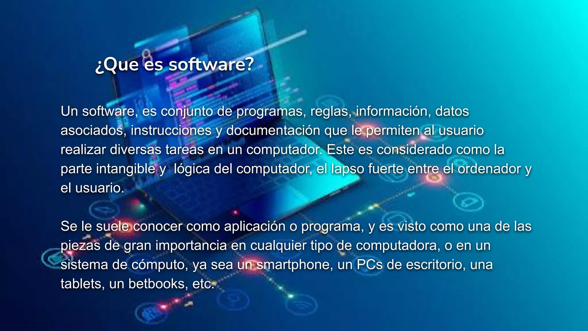 ¿Que es software?
Un software, es conjunto de programas, reglas, información, datos
asociados, instrucciones y documentación que le permiten al usuario
realizar diversas tareas en un computador. Este es considerado como la
parte intangible y lógica del computador, el lapso fuerte entre el ordenador y
el usuario.
Se le suele conocer como aplicación o programa, y es visto como una de las
piezas de gran importancia en cualquier tipo de computadora, o en un
sistema de cómputo, ya sea un smartphone, un PCs de escritorio, una
tablets, un betbooks, etc.
 