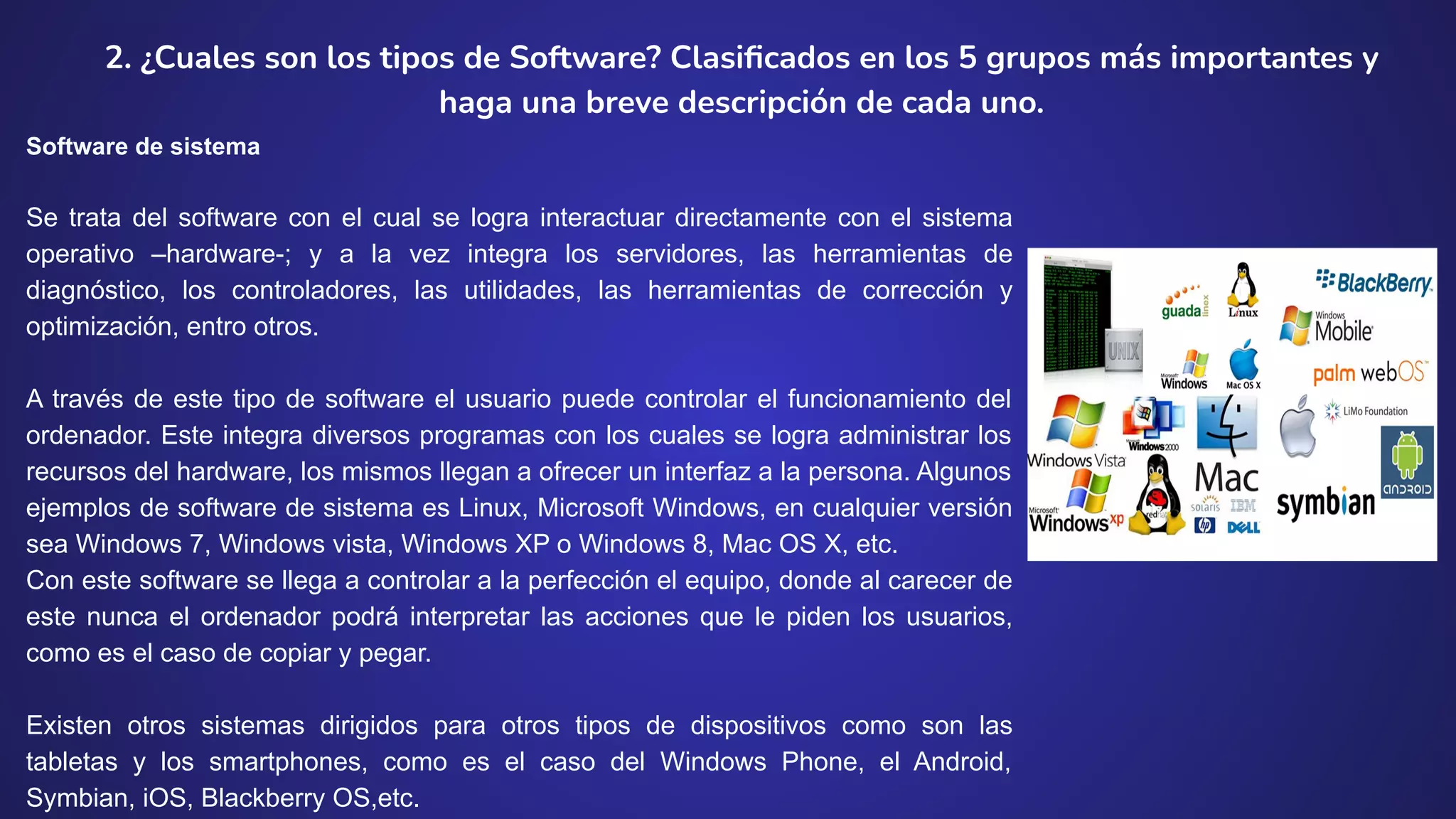 2. ¿Cuales son los tipos de Software? Clasiﬁcados en los 5 grupos más importantes y
haga una breve descripción de cada uno.
Software de sistema
Se trata del software con el cual se logra interactuar directamente con el sistema
operativo –hardware-; y a la vez integra los servidores, las herramientas de
diagnóstico, los controladores, las utilidades, las herramientas de corrección y
optimización, entro otros.
A través de este tipo de software el usuario puede controlar el funcionamiento del
ordenador. Este integra diversos programas con los cuales se logra administrar los
recursos del hardware, los mismos llegan a ofrecer un interfaz a la persona. Algunos
ejemplos de software de sistema es Linux, Microsoft Windows, en cualquier versión
sea Windows 7, Windows vista, Windows XP o Windows 8, Mac OS X, etc.
Con este software se llega a controlar a la perfección el equipo, donde al carecer de
este nunca el ordenador podrá interpretar las acciones que le piden los usuarios,
como es el caso de copiar y pegar.
Existen otros sistemas dirigidos para otros tipos de dispositivos como son las
tabletas y los smartphones, como es el caso del Windows Phone, el Android,
Symbian, iOS, Blackberry OS,etc.
 