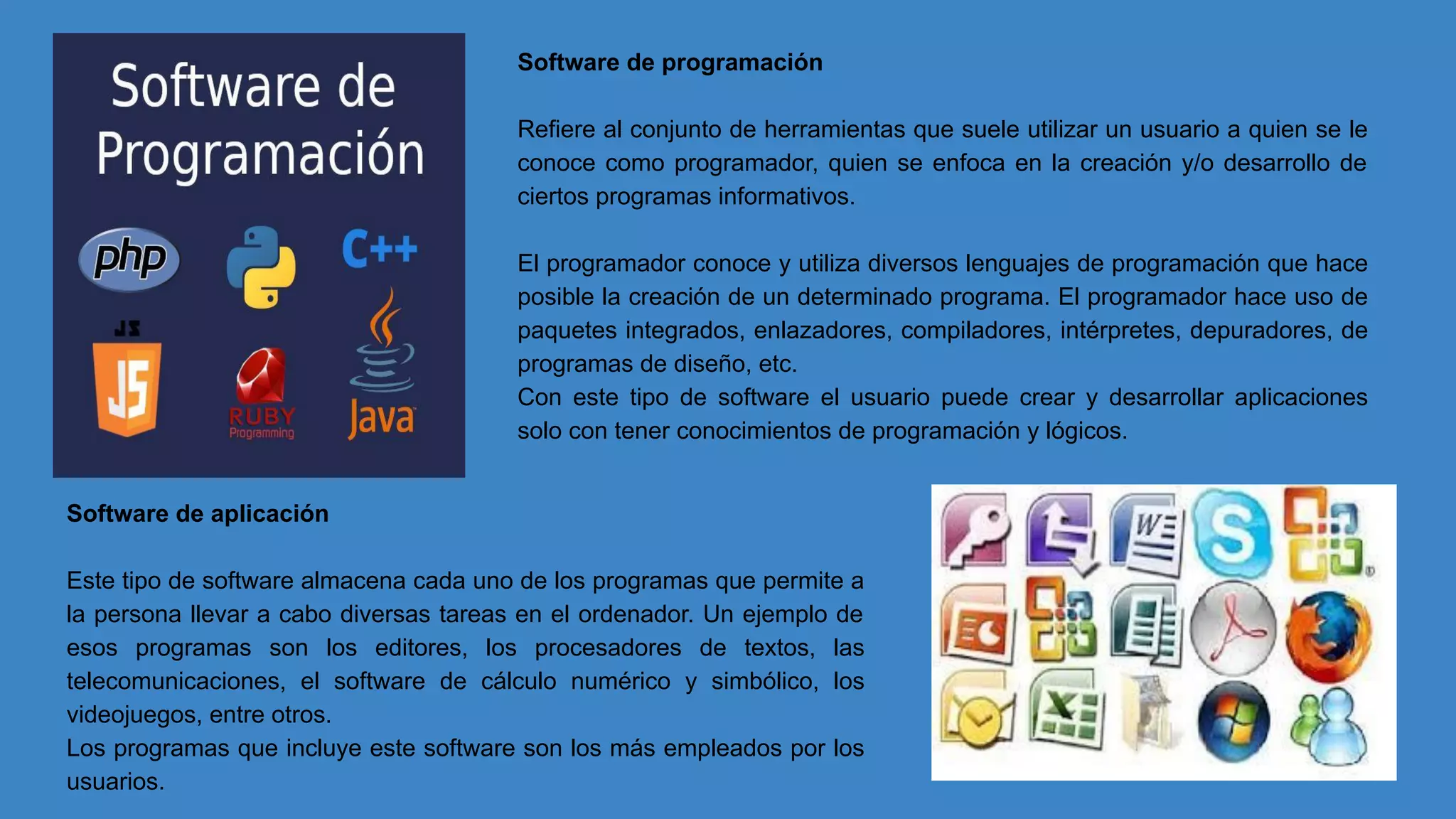 Software de programación
Refiere al conjunto de herramientas que suele utilizar un usuario a quien se le
conoce como programador, quien se enfoca en la creación y/o desarrollo de
ciertos programas informativos.
El programador conoce y utiliza diversos lenguajes de programación que hace
posible la creación de un determinado programa. El programador hace uso de
paquetes integrados, enlazadores, compiladores, intérpretes, depuradores, de
programas de diseño, etc.
Con este tipo de software el usuario puede crear y desarrollar aplicaciones
solo con tener conocimientos de programación y lógicos.
Software de aplicación
Este tipo de software almacena cada uno de los programas que permite a
la persona llevar a cabo diversas tareas en el ordenador. Un ejemplo de
esos programas son los editores, los procesadores de textos, las
telecomunicaciones, el software de cálculo numérico y simbólico, los
videojuegos, entre otros.
Los programas que incluye este software son los más empleados por los
usuarios.
 