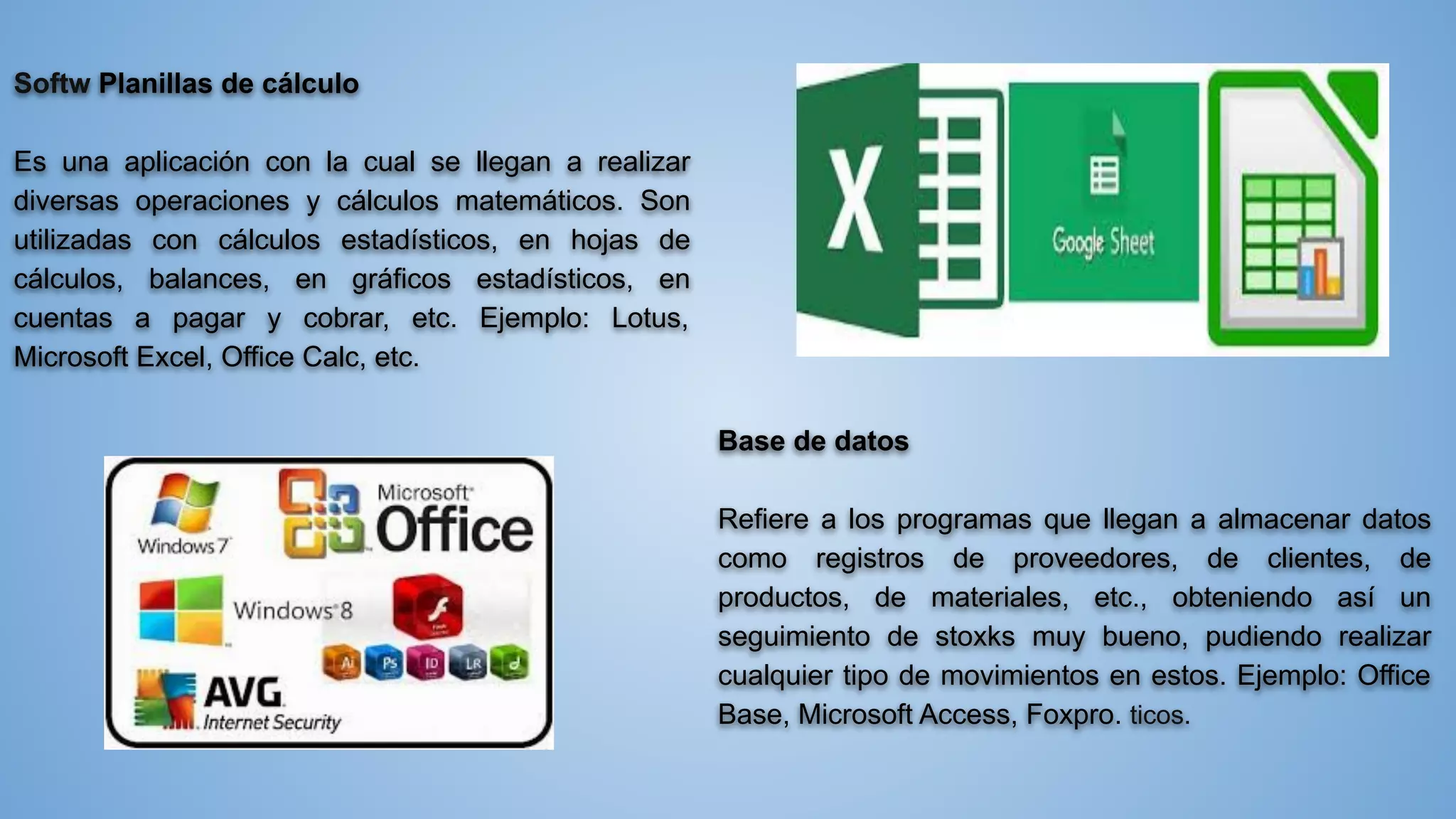 Softw Planillas de cálculo
Es una aplicación con la cual se llegan a realizar
diversas operaciones y cálculos matemáticos. Son
utilizadas con cálculos estadísticos, en hojas de
cálculos, balances, en gráficos estadísticos, en
cuentas a pagar y cobrar, etc. Ejemplo: Lotus,
Microsoft Excel, Office Calc, etc.
Base de datos
Refiere a los programas que llegan a almacenar datos
como registros de proveedores, de clientes, de
productos, de materiales, etc., obteniendo así un
seguimiento de stoxks muy bueno, pudiendo realizar
cualquier tipo de movimientos en estos. Ejemplo: Office
Base, Microsoft Access, Foxpro. ticos.
 