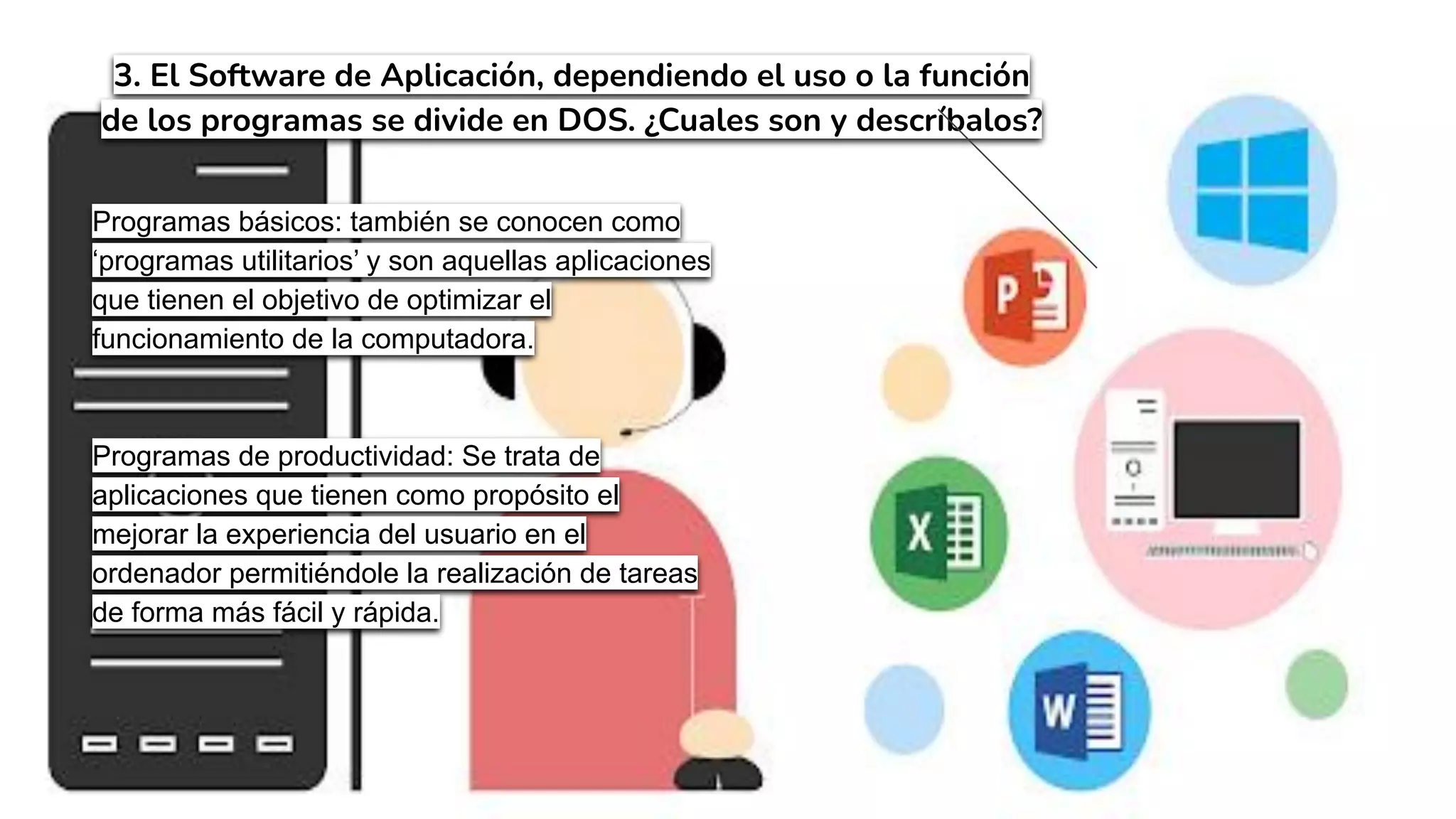 3. El Software de Aplicación, dependiendo el uso o la función
de los programas se divide en DOS. ¿Cuales son y descríbalos?
Programas básicos: también se conocen como
‘programas utilitarios’ y son aquellas aplicaciones
que tienen el objetivo de optimizar el
funcionamiento de la computadora.
Programas de productividad: Se trata de
aplicaciones que tienen como propósito el
mejorar la experiencia del usuario en el
ordenador permitiéndole la realización de tareas
de forma más fácil y rápida.
 