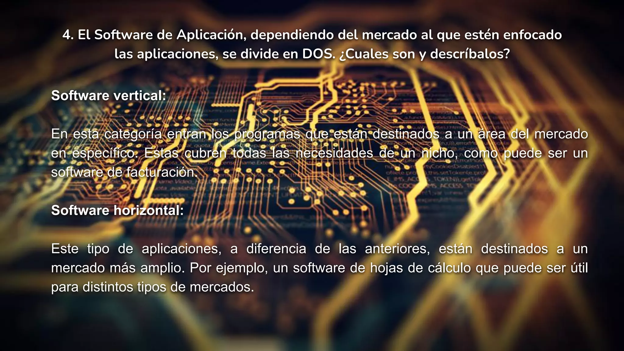 4. El Software de Aplicación, dependiendo del mercado al que estén enfocado
las aplicaciones, se divide en DOS. ¿Cuales son y descríbalos?
Software vertical:
En esta categoría entran los programas que están destinados a un área del mercado
en específico. Estas cubren todas las necesidades de un nicho, como puede ser un
software de facturación.
Software horizontal:
Este tipo de aplicaciones, a diferencia de las anteriores, están destinados a un
mercado más amplio. Por ejemplo, un software de hojas de cálculo que puede ser útil
para distintos tipos de mercados.
 