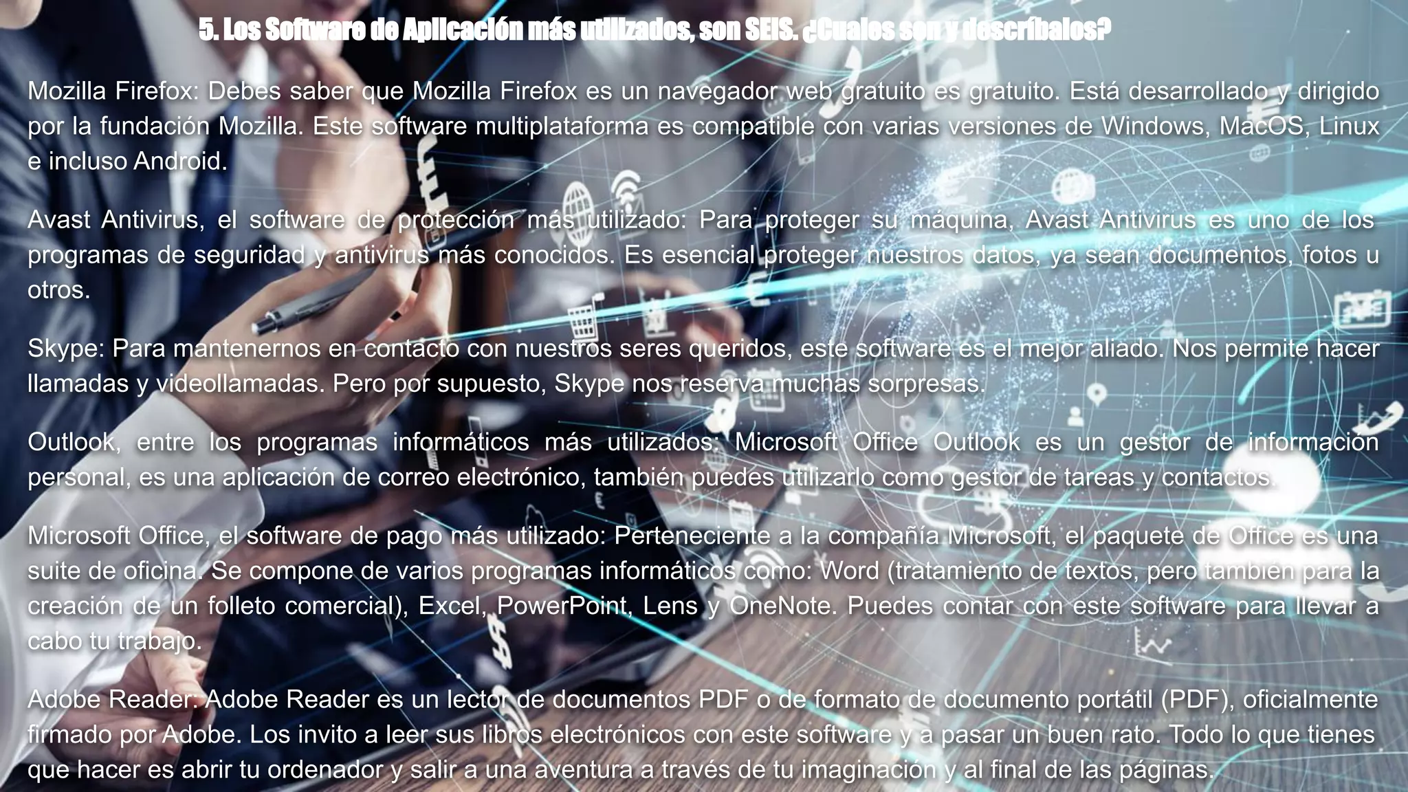 5. Los Software de Aplicación más utilizados, son SEIS. ¿Cuales son y descríbalos?
Mozilla Firefox: Debes saber que Mozilla Firefox es un navegador web gratuito es gratuito. Está desarrollado y dirigido
por la fundación Mozilla. Este software multiplataforma es compatible con varias versiones de Windows, MacOS, Linux
e incluso Android.
Avast Antivirus, el software de protección más utilizado: Para proteger su máquina, Avast Antivirus es uno de los
programas de seguridad y antivirus más conocidos. Es esencial proteger nuestros datos, ya sean documentos, fotos u
otros.
Skype: Para mantenernos en contacto con nuestros seres queridos, este software es el mejor aliado. Nos permite hacer
llamadas y videollamadas. Pero por supuesto, Skype nos reserva muchas sorpresas.
Outlook, entre los programas informáticos más utilizados: Microsoft Office Outlook es un gestor de información
personal, es una aplicación de correo electrónico, también puedes utilizarlo como gestor de tareas y contactos.
Microsoft Office, el software de pago más utilizado: Perteneciente a la compañía Microsoft, el paquete de Office es una
suite de oficina. Se compone de varios programas informáticos como: Word (tratamiento de textos, pero también para la
creación de un folleto comercial), Excel, PowerPoint, Lens y OneNote. Puedes contar con este software para llevar a
cabo tu trabajo.
Adobe Reader: Adobe Reader es un lector de documentos PDF o de formato de documento portátil (PDF), oficialmente
firmado por Adobe. Los invito a leer sus libros electrónicos con este software y a pasar un buen rato. Todo lo que tienes
que hacer es abrir tu ordenador y salir a una aventura a través de tu imaginación y al final de las páginas.
 