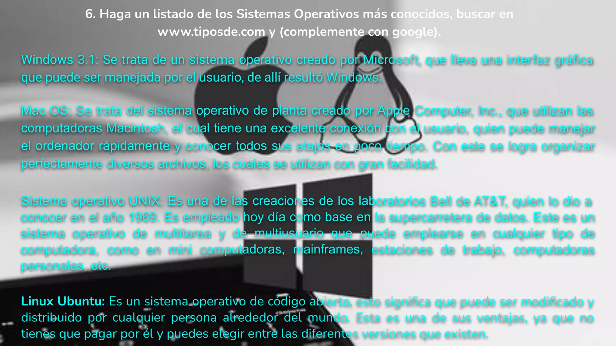 6. Haga un listado de los Sistemas Operativos más conocidos, buscar en
www.tiposde.com y (complemente con google).
Windows 3.1: Se trata de un sistema operativo creado por Microsoft, que lleva una interfaz gráﬁca
que puede ser manejada por el usuario, de allí resultó Windows.
Mac OS: Se trata del sistema operativo de planta creado por Apple Computer, Inc., que utilizan las
computadoras Macintosh, el cual tiene una excelente conexión con el usuario, quien puede manejar
el ordenador rápidamente y conocer todos sus atajos en poco tiempo. Con este se logra organizar
perfectamente diversos archivos, los cuales se utilizan con gran facilidad.
Sistema operativo UNIX: Es una de las creaciones de los laboratorios Bell de AT&T, quien lo dio a
conocer en el año 1969. Es empleado hoy día como base en la supercarretera de datos. Este es un
sistema operativo de multitarea y de multiusuario que puede emplearse en cualquier tipo de
computadora, como en mini computadoras, mainframes, estaciones de trabajo, computadoras
personales, etc.
Linux Ubuntu: Es un sistema operativo de código abierto, esto signiﬁca que puede ser modiﬁcado y
distribuido por cualquier persona alrededor del mundo. Esta es una de sus ventajas, ya que no
tienes que pagar por él y puedes elegir entre las diferentes versiones que existen.
 
