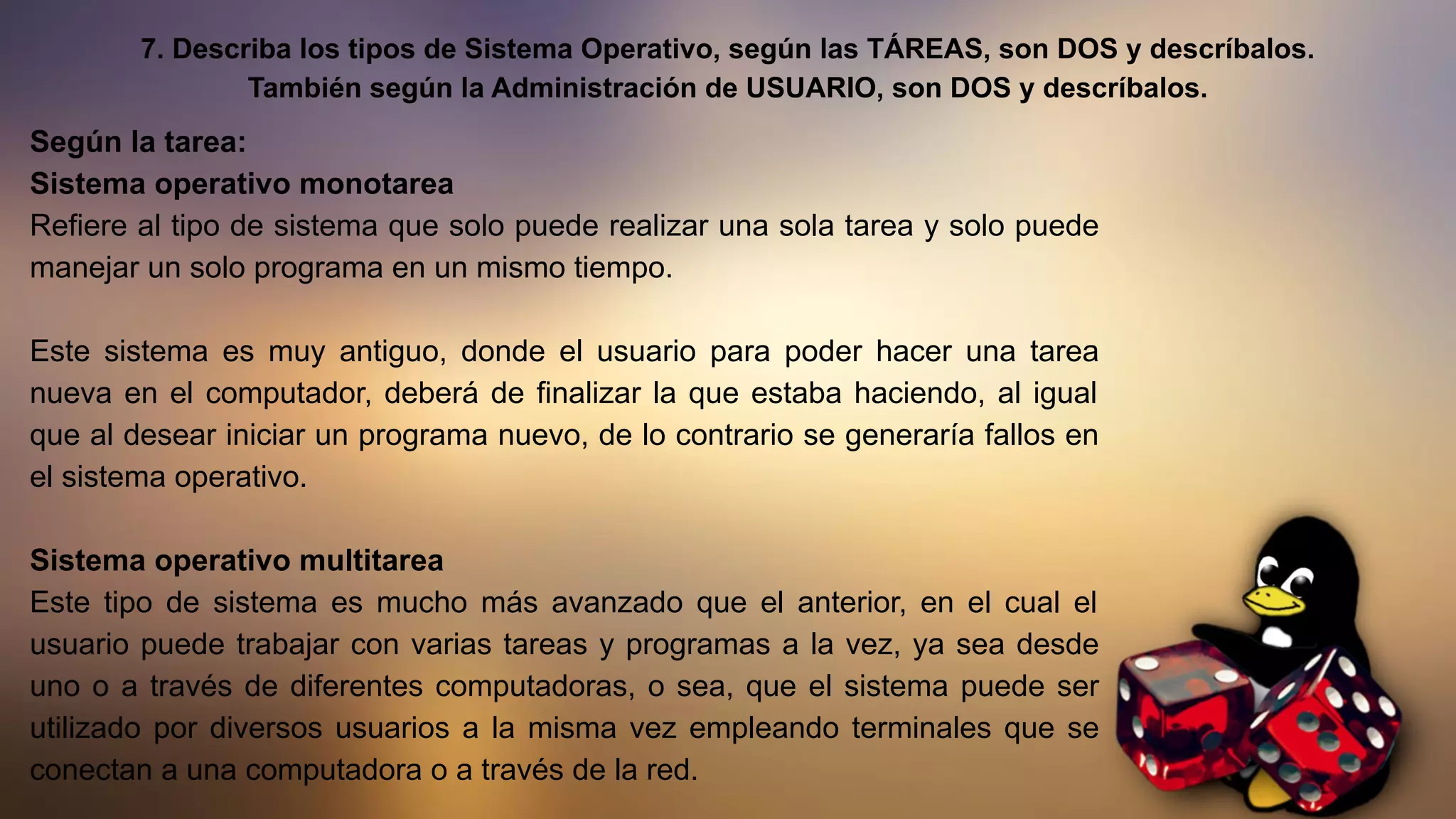 7. Describa los tipos de Sistema Operativo, según las TÁREAS, son DOS y descríbalos.
También según la Administración de USUARIO, son DOS y descríbalos.
Según la tarea:
Sistema operativo monotarea
Refiere al tipo de sistema que solo puede realizar una sola tarea y solo puede
manejar un solo programa en un mismo tiempo.
Este sistema es muy antiguo, donde el usuario para poder hacer una tarea
nueva en el computador, deberá de finalizar la que estaba haciendo, al igual
que al desear iniciar un programa nuevo, de lo contrario se generaría fallos en
el sistema operativo.
Sistema operativo multitarea
Este tipo de sistema es mucho más avanzado que el anterior, en el cual el
usuario puede trabajar con varias tareas y programas a la vez, ya sea desde
uno o a través de diferentes computadoras, o sea, que el sistema puede ser
utilizado por diversos usuarios a la misma vez empleando terminales que se
conectan a una computadora o a través de la red.
 