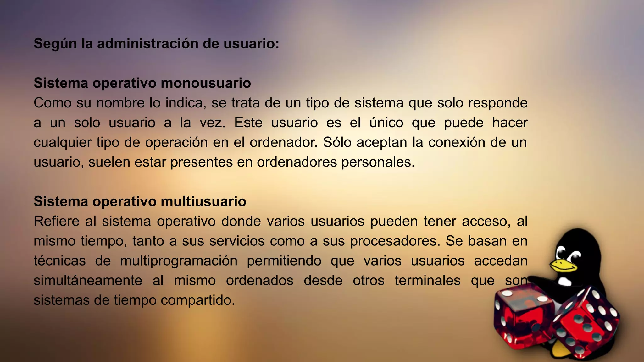 Según la administración de usuario:
Sistema operativo monousuario
Como su nombre lo indica, se trata de un tipo de sistema que solo responde
a un solo usuario a la vez. Este usuario es el único que puede hacer
cualquier tipo de operación en el ordenador. Sólo aceptan la conexión de un
usuario, suelen estar presentes en ordenadores personales.
Sistema operativo multiusuario
Refiere al sistema operativo donde varios usuarios pueden tener acceso, al
mismo tiempo, tanto a sus servicios como a sus procesadores. Se basan en
técnicas de multiprogramación permitiendo que varios usuarios accedan
simultáneamente al mismo ordenados desde otros terminales que son
sistemas de tiempo compartido.
 
