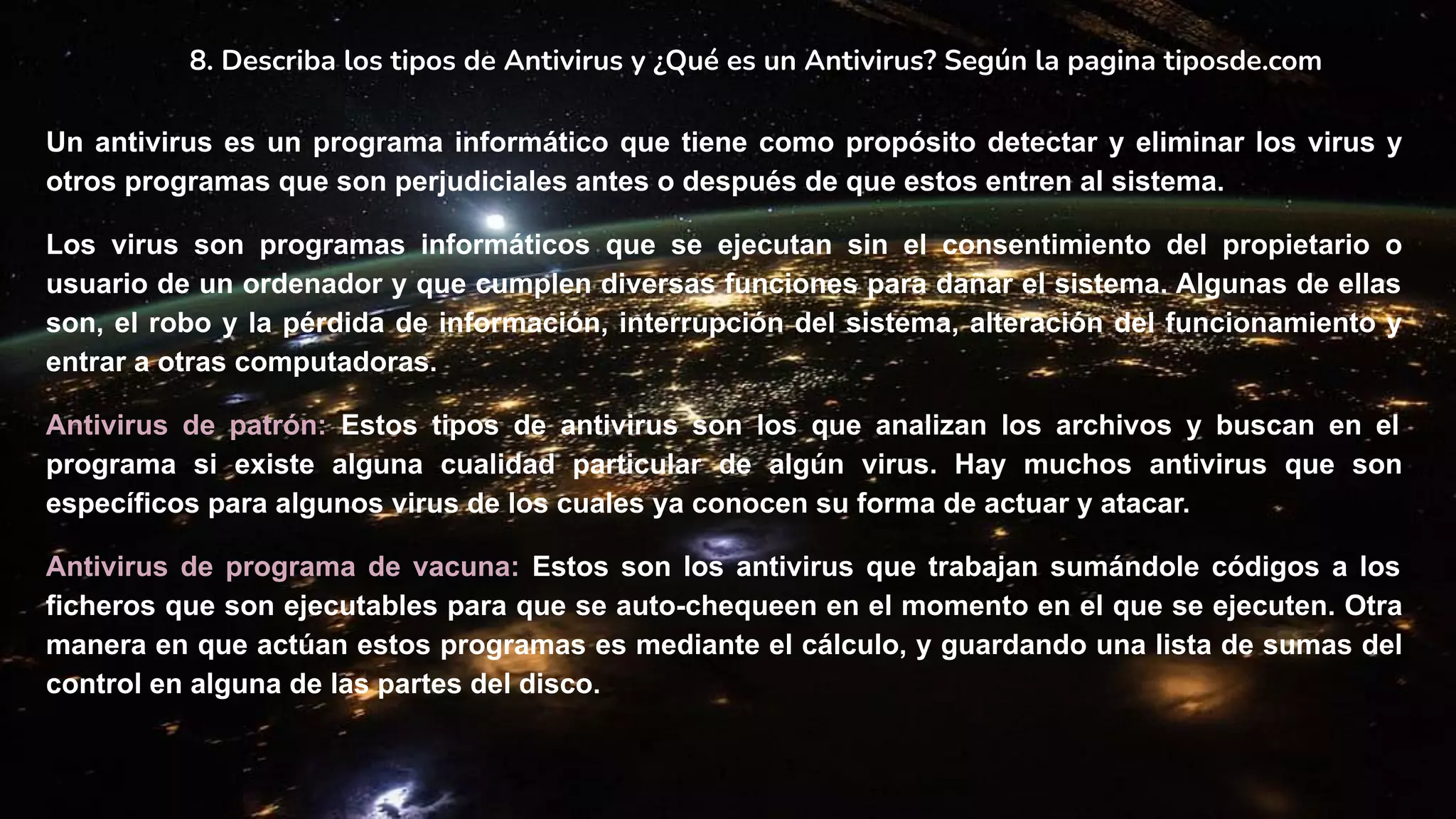 8. Describa los tipos de Antivirus y ¿Qué es un Antivirus? Según la pagina tiposde.com
Un antivirus es un programa informático que tiene como propósito detectar y eliminar los virus y
otros programas que son perjudiciales antes o después de que estos entren al sistema.
Los virus son programas informáticos que se ejecutan sin el consentimiento del propietario o
usuario de un ordenador y que cumplen diversas funciones para dañar el sistema. Algunas de ellas
son, el robo y la pérdida de información, interrupción del sistema, alteración del funcionamiento y
entrar a otras computadoras.
Antivirus de patrón: Estos tipos de antivirus son los que analizan los archivos y buscan en el
programa si existe alguna cualidad particular de algún virus. Hay muchos antivirus que son
específicos para algunos virus de los cuales ya conocen su forma de actuar y atacar.
Antivirus de programa de vacuna: Estos son los antivirus que trabajan sumándole códigos a los
ficheros que son ejecutables para que se auto-chequeen en el momento en el que se ejecuten. Otra
manera en que actúan estos programas es mediante el cálculo, y guardando una lista de sumas del
control en alguna de las partes del disco.
 