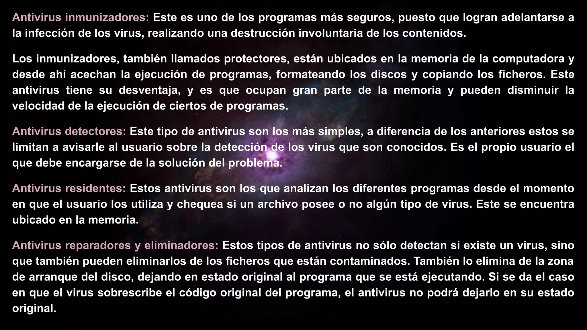 Antivirus inmunizadores: Este es uno de los programas más seguros, puesto que logran adelantarse a
la infección de los virus, realizando una destrucción involuntaria de los contenidos.
Los inmunizadores, también llamados protectores, están ubicados en la memoria de la computadora y
desde ahí acechan la ejecución de programas, formateando los discos y copiando los ficheros. Este
antivirus tiene su desventaja, y es que ocupan gran parte de la memoria y pueden disminuir la
velocidad de la ejecución de ciertos de programas.
Antivirus detectores: Este tipo de antivirus son los más simples, a diferencia de los anteriores estos se
limitan a avisarle al usuario sobre la detección de los virus que son conocidos. Es el propio usuario el
que debe encargarse de la solución del problema.
Antivirus residentes: Estos antivirus son los que analizan los diferentes programas desde el momento
en que el usuario los utiliza y chequea si un archivo posee o no algún tipo de virus. Este se encuentra
ubicado en la memoria.
Antivirus reparadores y eliminadores: Estos tipos de antivirus no sólo detectan si existe un virus, sino
que también pueden eliminarlos de los ficheros que están contaminados. También lo elimina de la zona
de arranque del disco, dejando en estado original al programa que se está ejecutando. Si se da el caso
en que el virus sobrescribe el código original del programa, el antivirus no podrá dejarlo en su estado
original.
 