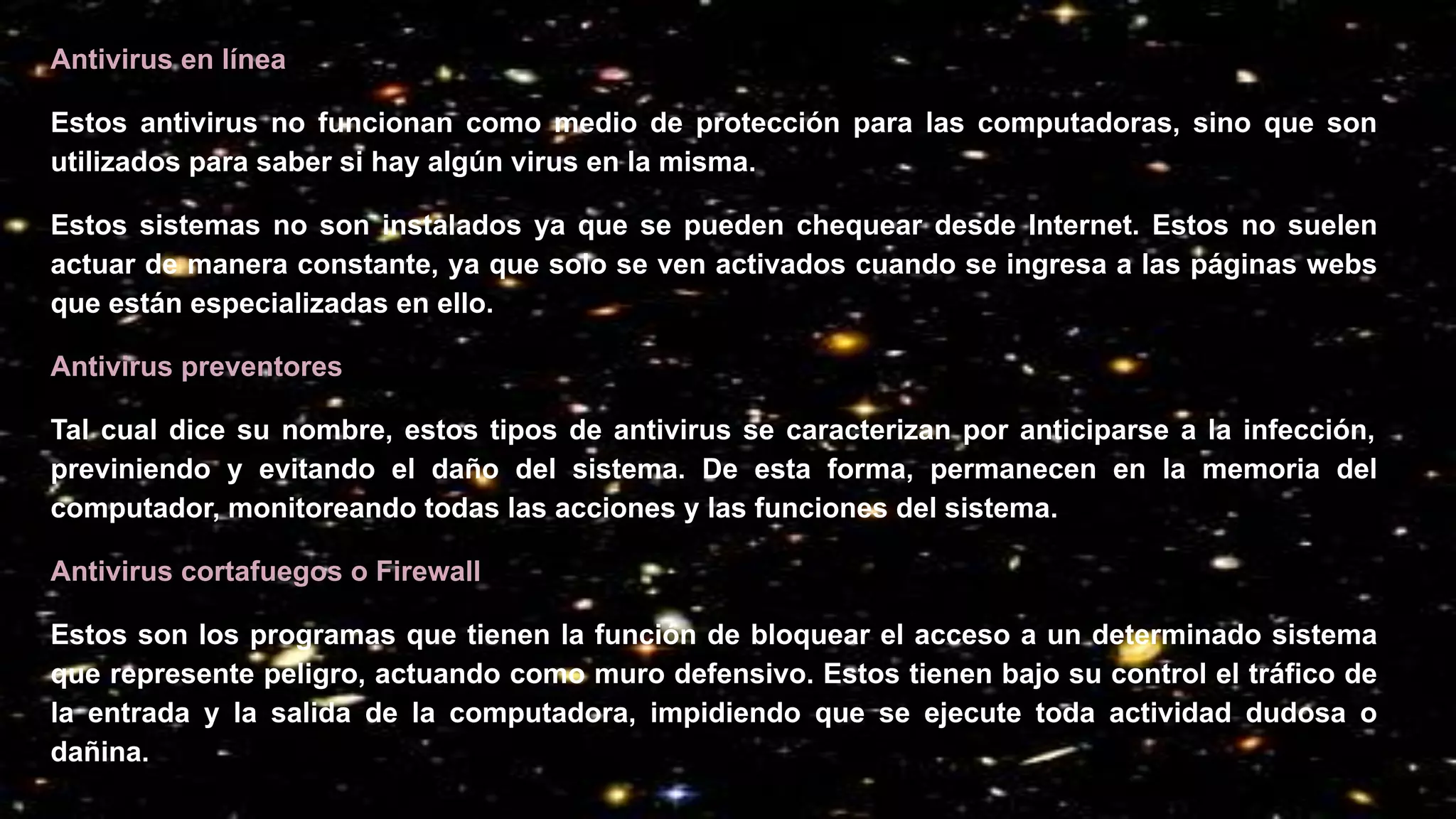 Antivirus en línea
Estos antivirus no funcionan como medio de protección para las computadoras, sino que son
utilizados para saber si hay algún virus en la misma.
Estos sistemas no son instalados ya que se pueden chequear desde Internet. Estos no suelen
actuar de manera constante, ya que solo se ven activados cuando se ingresa a las páginas webs
que están especializadas en ello.
Antivirus preventores
Tal cual dice su nombre, estos tipos de antivirus se caracterizan por anticiparse a la infección,
previniendo y evitando el daño del sistema. De esta forma, permanecen en la memoria del
computador, monitoreando todas las acciones y las funciones del sistema.
Antivirus cortafuegos o Firewall
Estos son los programas que tienen la función de bloquear el acceso a un determinado sistema
que represente peligro, actuando como muro defensivo. Estos tienen bajo su control el tráfico de
la entrada y la salida de la computadora, impidiendo que se ejecute toda actividad dudosa o
dañina.
 
