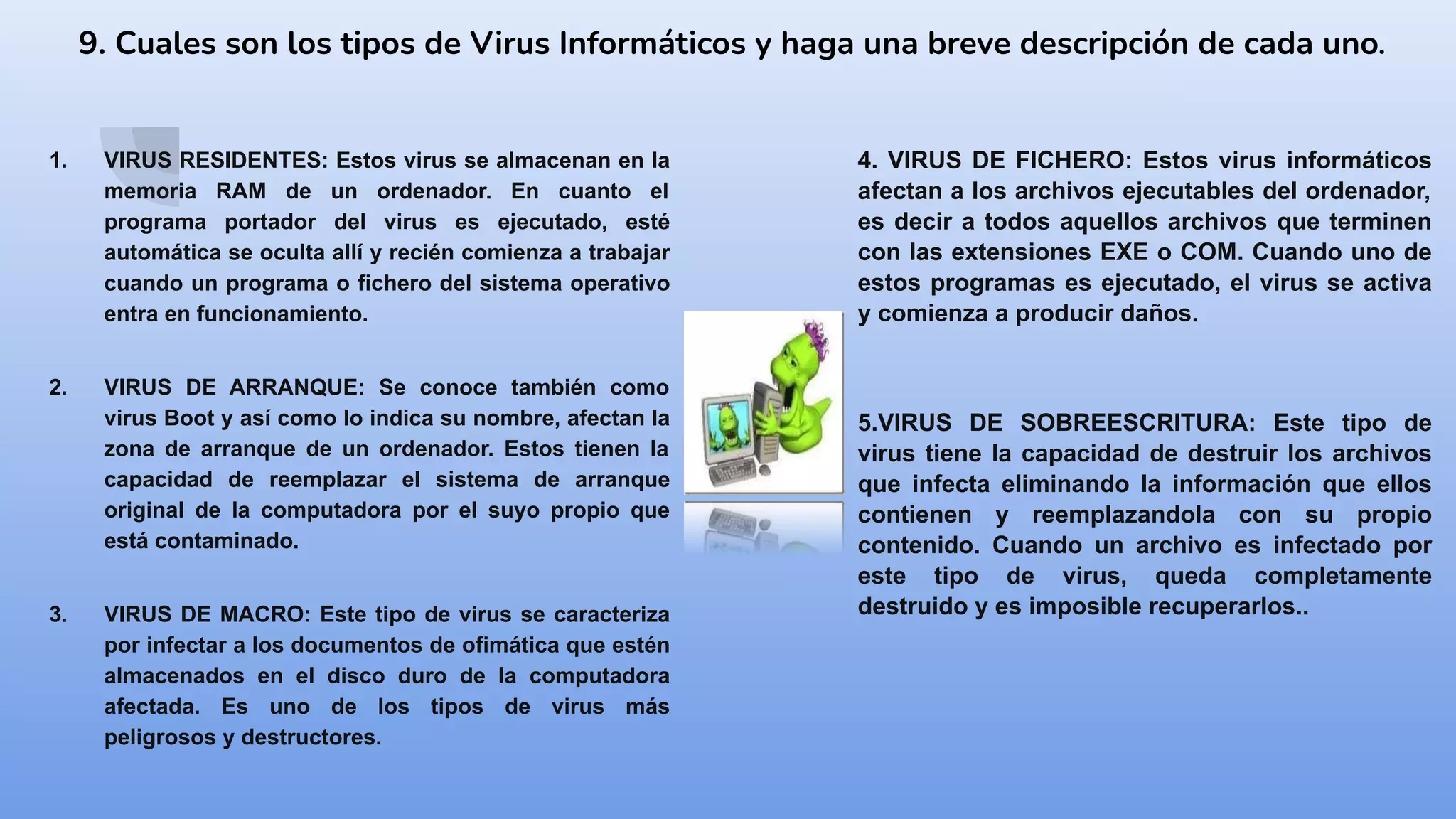 9. Cuales son los tipos de Virus Informáticos y haga una breve descripción de cada uno.
1. VIRUS RESIDENTES: Estos virus se almacenan en la
memoria RAM de un ordenador. En cuanto el
programa portador del virus es ejecutado, esté
automática se oculta allí y recién comienza a trabajar
cuando un programa o fichero del sistema operativo
entra en funcionamiento.
2. VIRUS DE ARRANQUE: Se conoce también como
virus Boot y así como lo indica su nombre, afectan la
zona de arranque de un ordenador. Estos tienen la
capacidad de reemplazar el sistema de arranque
original de la computadora por el suyo propio que
está contaminado.
3. VIRUS DE MACRO: Este tipo de virus se caracteriza
por infectar a los documentos de ofimática que estén
almacenados en el disco duro de la computadora
afectada. Es uno de los tipos de virus más
peligrosos y destructores.
4. VIRUS DE FICHERO: Estos virus informáticos
afectan a los archivos ejecutables del ordenador,
es decir a todos aquellos archivos que terminen
con las extensiones EXE o COM. Cuando uno de
estos programas es ejecutado, el virus se activa
y comienza a producir daños.
5.VIRUS DE SOBREESCRITURA: Este tipo de
virus tiene la capacidad de destruir los archivos
que infecta eliminando la información que ellos
contienen y reemplazandola con su propio
contenido. Cuando un archivo es infectado por
este tipo de virus, queda completamente
destruido y es imposible recuperarlos..
 