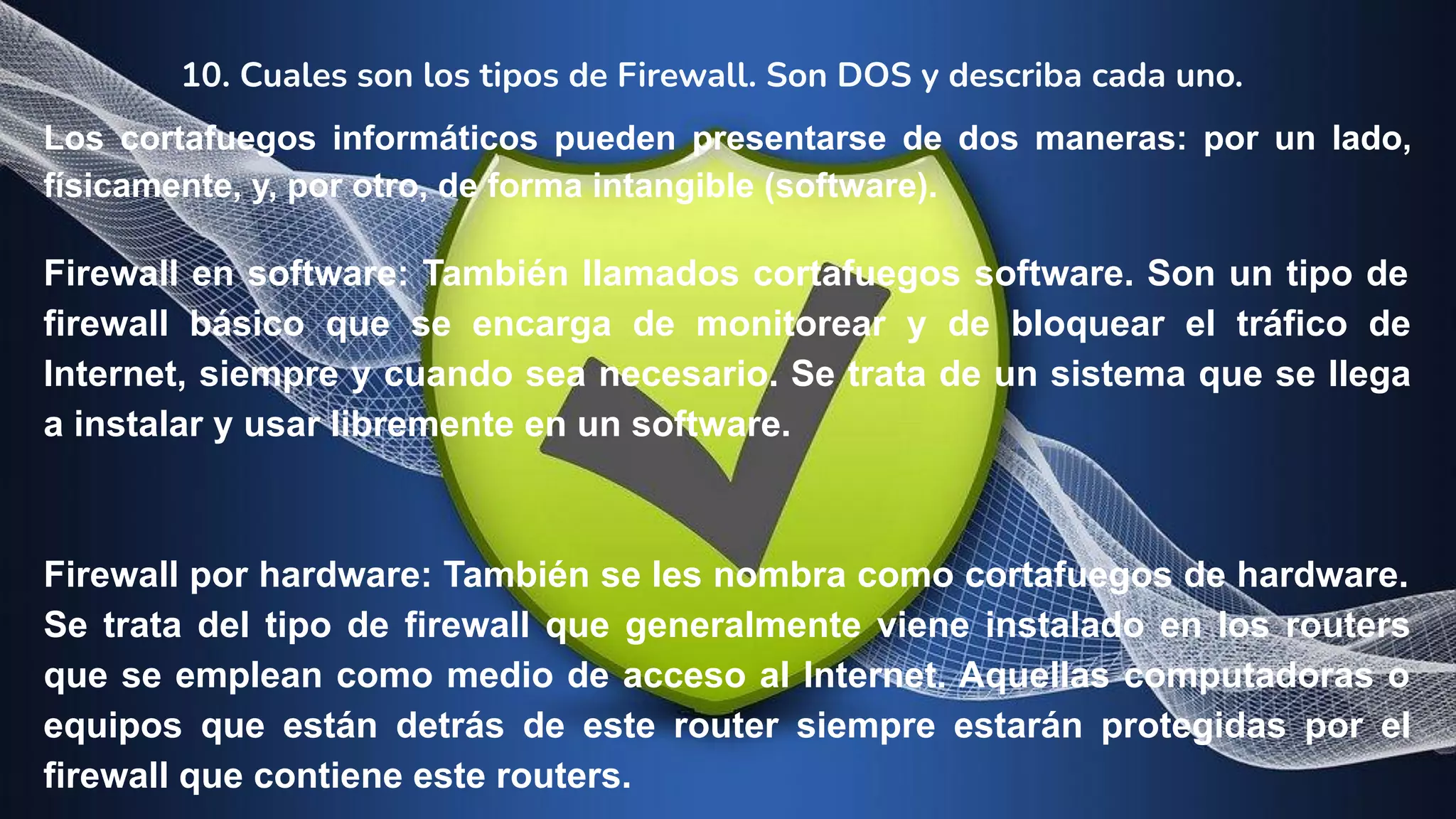 10. Cuales son los tipos de Firewall. Son DOS y describa cada uno.
Los cortafuegos informáticos pueden presentarse de dos maneras: por un lado,
físicamente, y, por otro, de forma intangible (software).
Firewall en software: También llamados cortafuegos software. Son un tipo de
firewall básico que se encarga de monitorear y de bloquear el tráfico de
Internet, siempre y cuando sea necesario. Se trata de un sistema que se llega
a instalar y usar libremente en un software.
Firewall por hardware: También se les nombra como cortafuegos de hardware.
Se trata del tipo de firewall que generalmente viene instalado en los routers
que se emplean como medio de acceso al Internet. Aquellas computadoras o
equipos que están detrás de este router siempre estarán protegidas por el
firewall que contiene este routers.
 