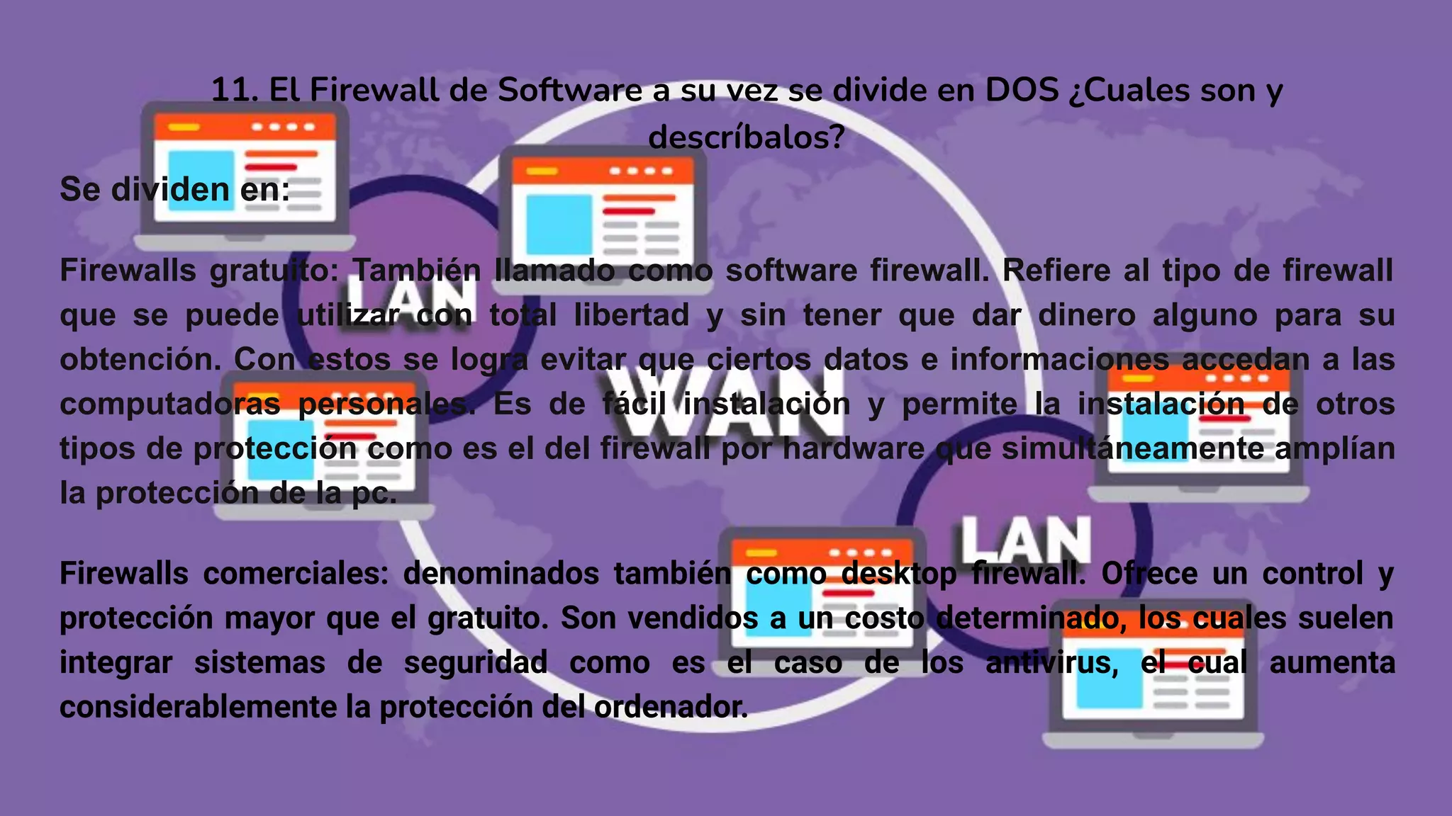 11. El Firewall de Software a su vez se divide en DOS ¿Cuales son y
descríbalos?
Se dividen en:
Firewalls gratuito: También llamado como software firewall. Refiere al tipo de firewall
que se puede utilizar con total libertad y sin tener que dar dinero alguno para su
obtención. Con estos se logra evitar que ciertos datos e informaciones accedan a las
computadoras personales. Es de fácil instalación y permite la instalación de otros
tipos de protección como es el del firewall por hardware que simultáneamente amplían
la protección de la pc.
Firewalls comerciales: denominados también como desktop ﬁrewall. Ofrece un control y
protección mayor que el gratuito. Son vendidos a un costo determinado, los cuales suelen
integrar sistemas de seguridad como es el caso de los antivirus, el cual aumenta
considerablemente la protección del ordenador.
 
