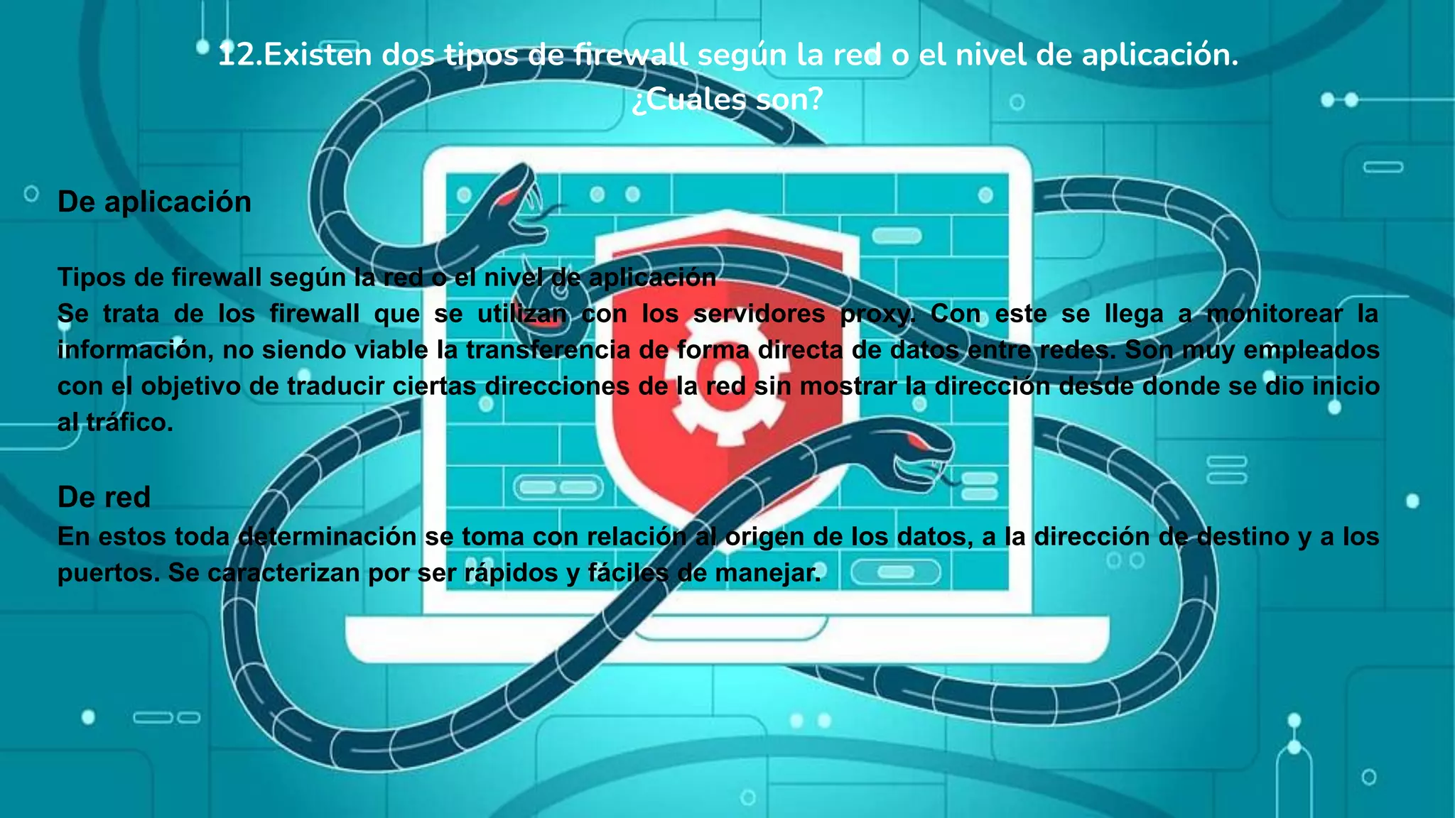 12.Existen dos tipos de ﬁrewall según la red o el nivel de aplicación.
¿Cuales son?
De aplicación
Tipos de firewall según la red o el nivel de aplicación
Se trata de los firewall que se utilizan con los servidores proxy. Con este se llega a monitorear la
información, no siendo viable la transferencia de forma directa de datos entre redes. Son muy empleados
con el objetivo de traducir ciertas direcciones de la red sin mostrar la dirección desde donde se dio inicio
al tráfico.
De red
En estos toda determinación se toma con relación al origen de los datos, a la dirección de destino y a los
puertos. Se caracterizan por ser rápidos y fáciles de manejar.
 