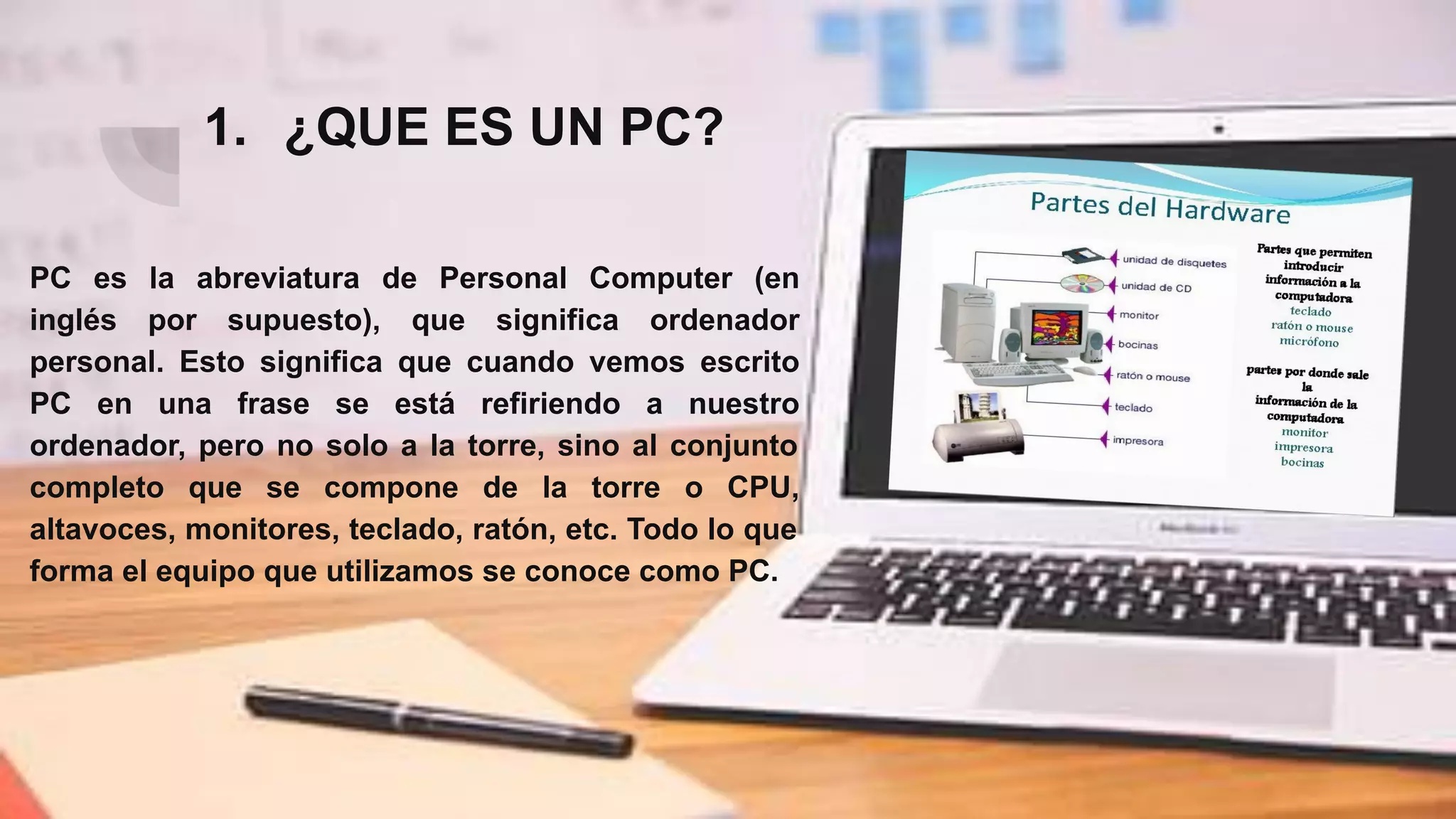1. ¿QUE ES UN PC?
PC es la abreviatura de Personal Computer (en
inglés por supuesto), que significa ordenador
personal. Esto significa que cuando vemos escrito
PC en una frase se está refiriendo a nuestro
ordenador, pero no solo a la torre, sino al conjunto
completo que se compone de la torre o CPU,
altavoces, monitores, teclado, ratón, etc. Todo lo que
forma el equipo que utilizamos se conoce como PC.
 