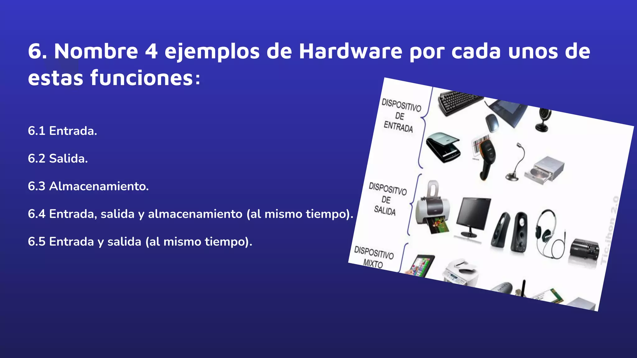 6. Nombre 4 ejemplos de Hardware por cada unos de
estas funciones:
6.1 Entrada.
6.2 Salida.
6.3 Almacenamiento.
6.4 Entrada, salida y almacenamiento (al mismo tiempo).
6.5 Entrada y salida (al mismo tiempo).
 