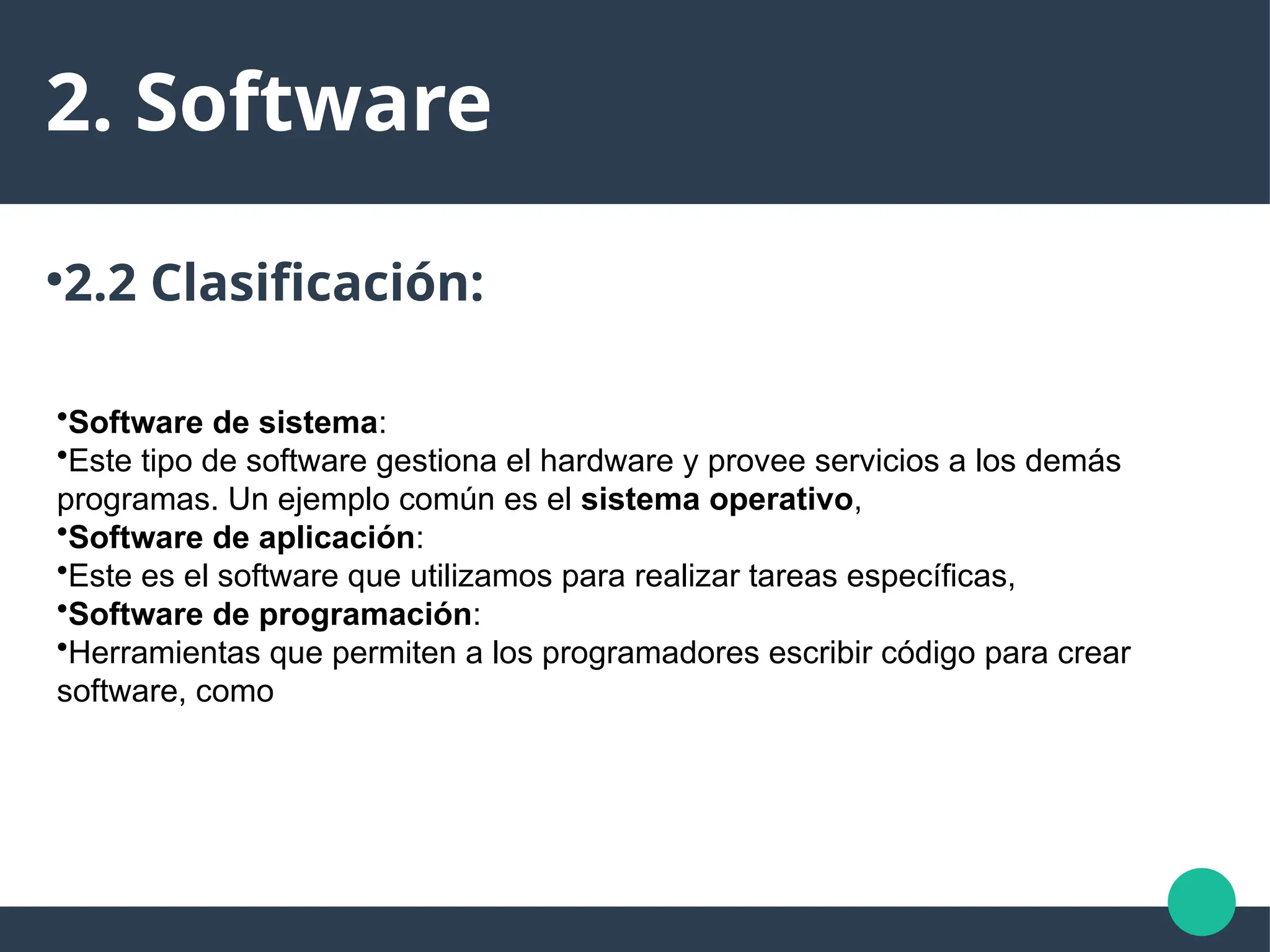 2. Software
●
2.2 Clasificación:
•Software de sistema:
•Este tipo de software gestiona el hardware y provee servicios a los demás
programas. Un ejemplo común es el sistema operativo,
•Software de aplicación:
•Este es el software que utilizamos para realizar tareas específicas,
•Software de programación:
•Herramientas que permiten a los programadores escribir código para crear
software, como
 