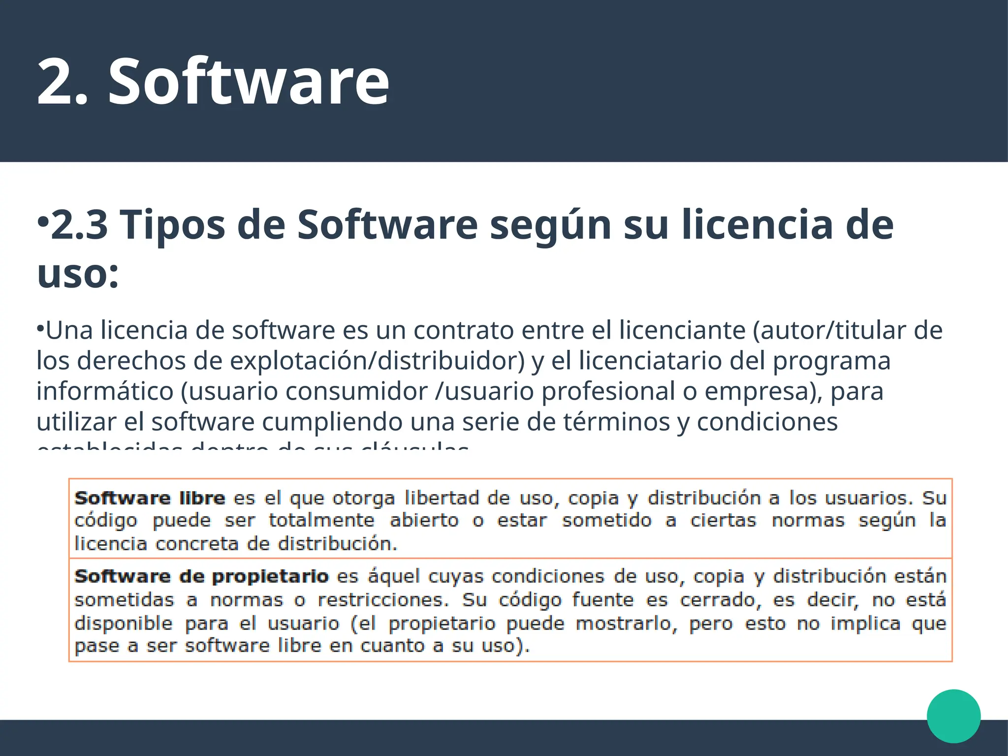 2. Software
●
2.3 Tipos de Software según su licencia de
uso:
●
Una licencia de software es un contrato entre el licenciante (autor/titular de
los derechos de explotación/distribuidor) y el licenciatario del programa
informático (usuario consumidor /usuario profesional o empresa), para
utilizar el software cumpliendo una serie de términos y condiciones
establecidas dentro de sus cláusulas.
●
Puede ser Software Libre o Software de Propietario
 