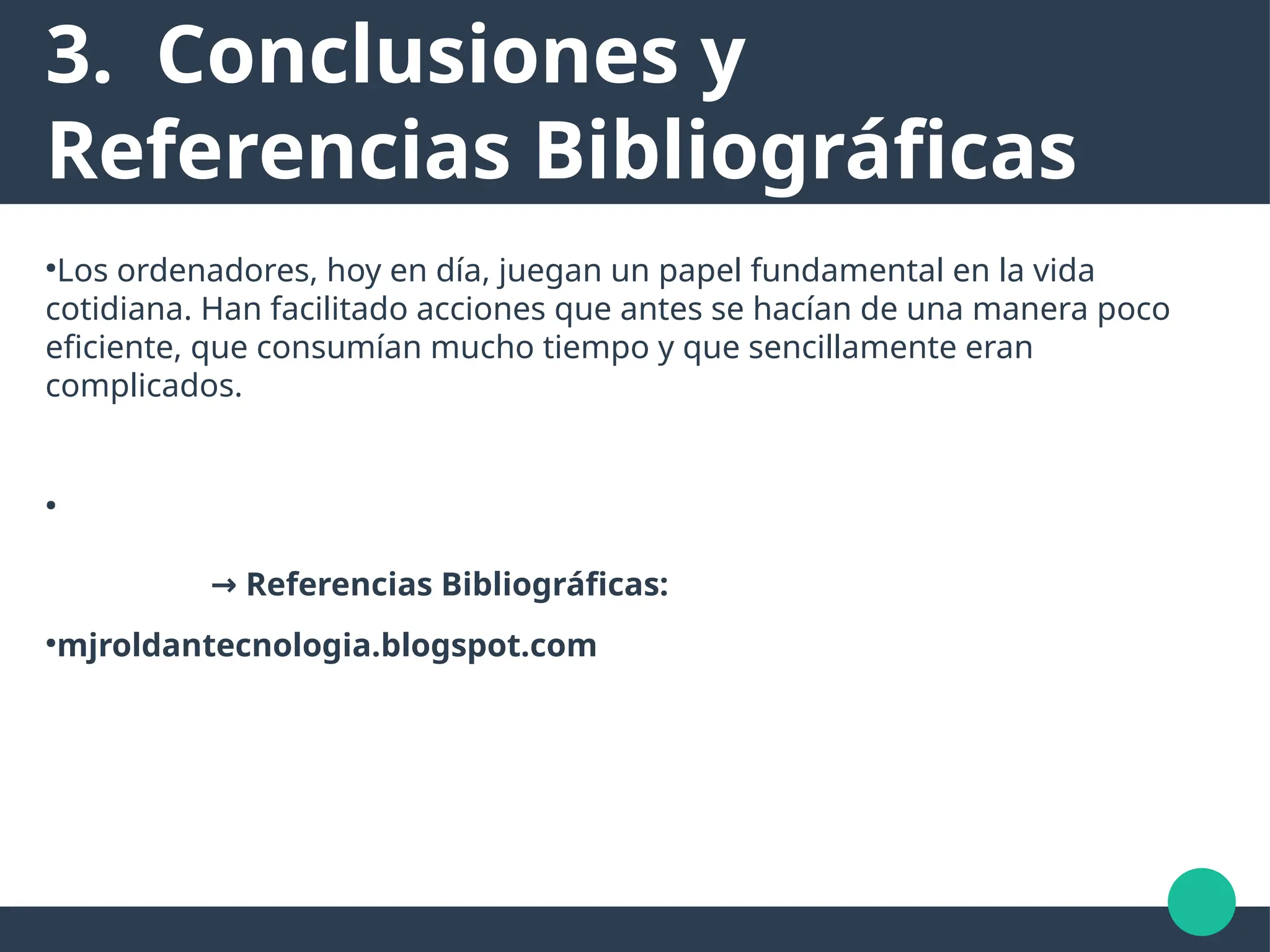 3. Conclusiones y
Referencias Bibliográficas
●
Los ordenadores, hoy en día, juegan un papel fundamental en la vida
cotidiana. Han facilitado acciones que antes se hacían de una manera poco
eficiente, que consumían mucho tiempo y que sencillamente eran
complicados.
●
→ Referencias Bibliográficas:
●
mjroldantecnologia.blogspot.com
 