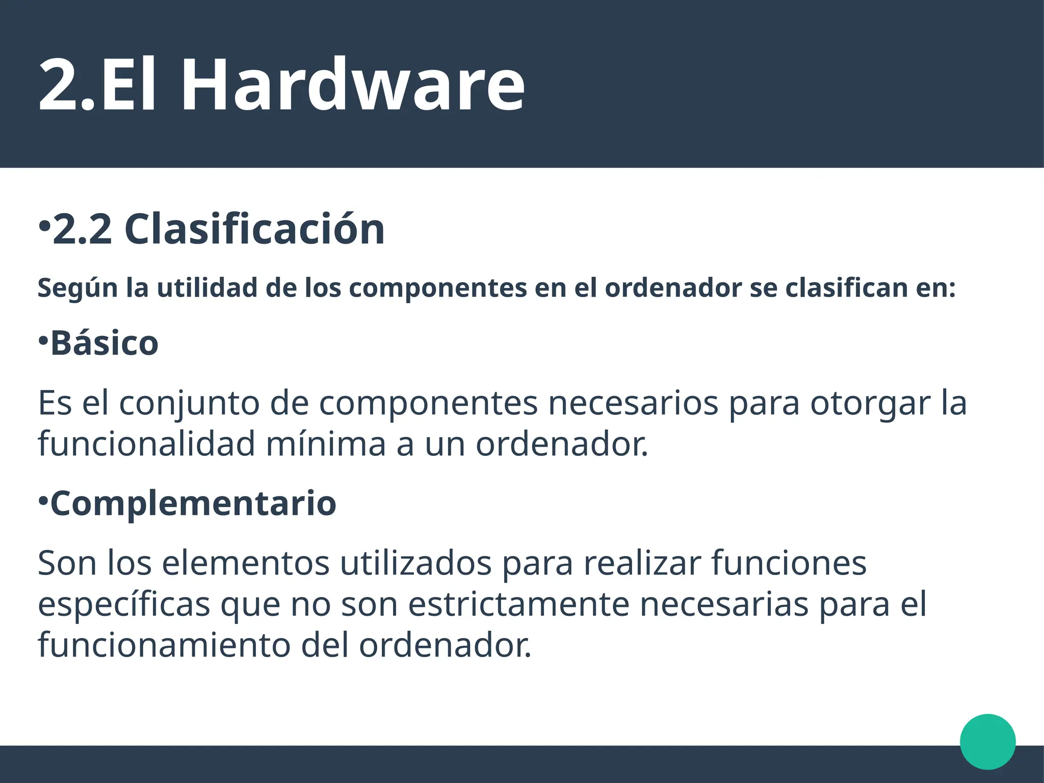 2.El Hardware
●
2.2 Clasificación
Según la utilidad de los componentes en el ordenador se clasifican en:
●
Básico
Es el conjunto de componentes necesarios para otorgar la
funcionalidad mínima a un ordenador.
●
Complementario
Son los elementos utilizados para realizar funciones
específicas que no son estrictamente necesarias para el
funcionamiento del ordenador.
 