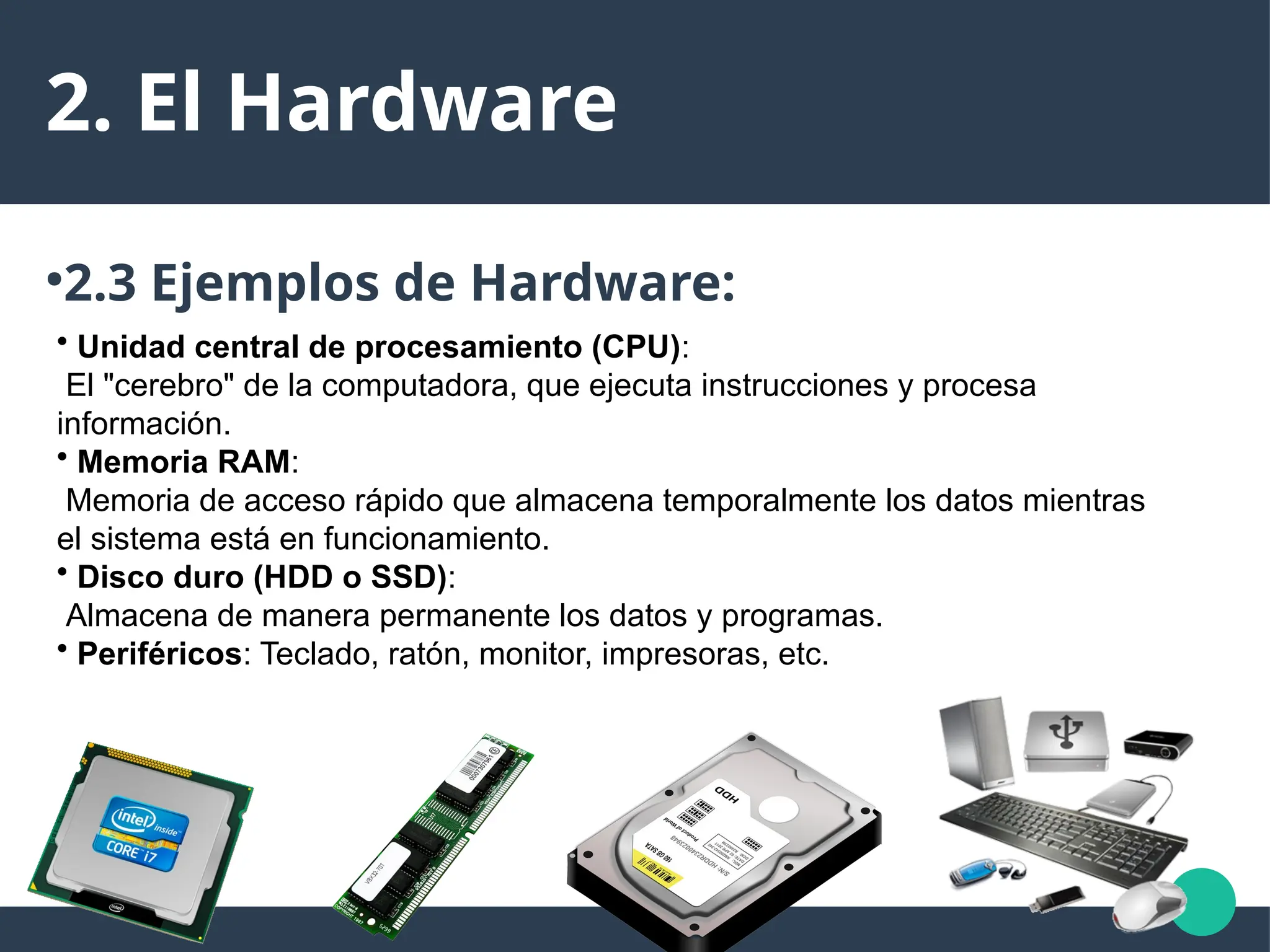 2. El Hardware
●
2.3 Ejemplos de Hardware:
• Unidad central de procesamiento (CPU):
El "cerebro" de la computadora, que ejecuta instrucciones y procesa
información.
• Memoria RAM:
Memoria de acceso rápido que almacena temporalmente los datos mientras
el sistema está en funcionamiento.
• Disco duro (HDD o SSD):
Almacena de manera permanente los datos y programas.
• Periféricos: Teclado, ratón, monitor, impresoras, etc.
 