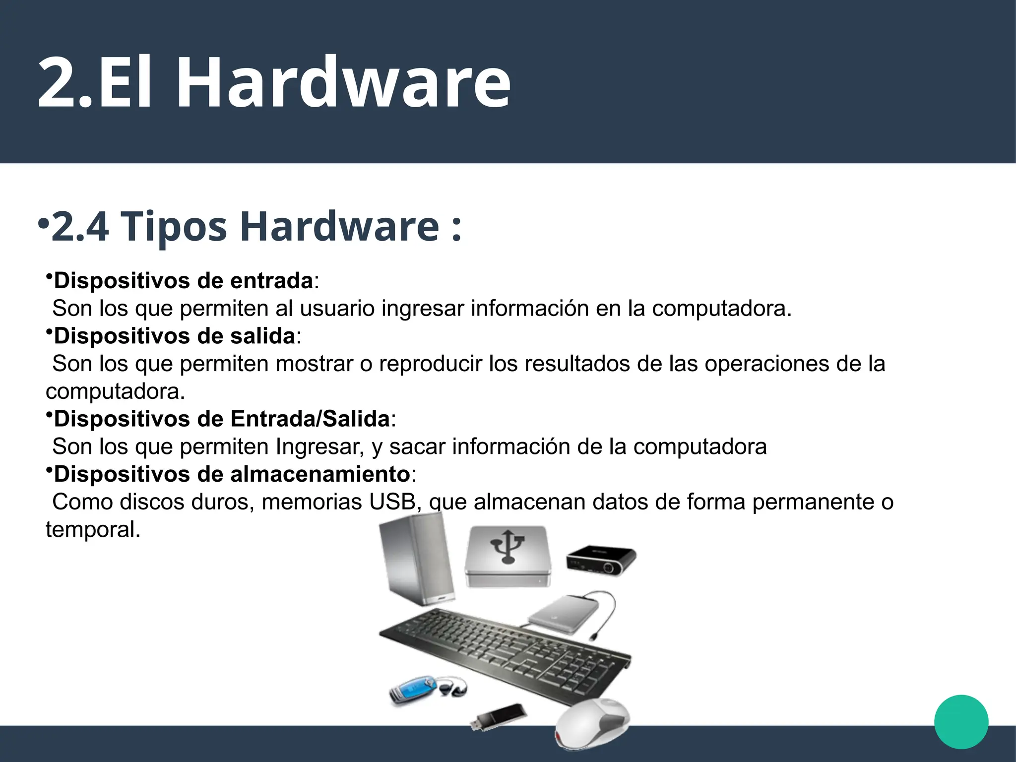 2.El Hardware
●
2.4 Tipos Hardware :
•Dispositivos de entrada:
Son los que permiten al usuario ingresar información en la computadora.
•Dispositivos de salida:
Son los que permiten mostrar o reproducir los resultados de las operaciones de la
computadora.
•Dispositivos de Entrada/Salida:
Son los que permiten Ingresar, y sacar información de la computadora
•Dispositivos de almacenamiento:
Como discos duros, memorias USB, que almacenan datos de forma permanente o
temporal.
 