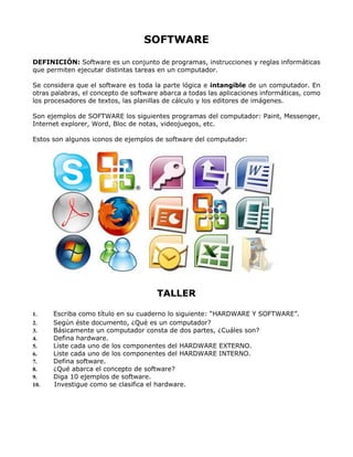 SOFTWARE
DEFINICIÓN: Software es un conjunto de programas, instrucciones y reglas informáticas
que permiten ejecutar distintas tareas en un computador.
Se considera que el software es toda la parte lógica e intangible de un computador. En
otras palabras, el concepto de software abarca a todas las aplicaciones informáticas, como
los procesadores de textos, las planillas de cálculo y los editores de imágenes.
Son ejemplos de SOFTWARE los siguientes programas del computador: Paint, Messenger,
Internet explorer, Word, Bloc de notas, videojuegos, etc.
Estos son algunos iconos de ejemplos de software del computador:
TALLER
1. Escriba como título en su cuaderno lo siguiente: “HARDWARE Y SOFTWARE”.
2. Según éste documento, ¿Qué es un computador?
3. Básicamente un computador consta de dos partes, ¿Cuáles son?
4. Defina hardware.
5. Liste cada uno de los componentes del HARDWARE EXTERNO.
6. Liste cada uno de los componentes del HARDWARE INTERNO.
7. Defina software.
8. ¿Qué abarca el concepto de software?
9. Diga 10 ejemplos de software.
10. Investigue como se clasifica el hardware.
 