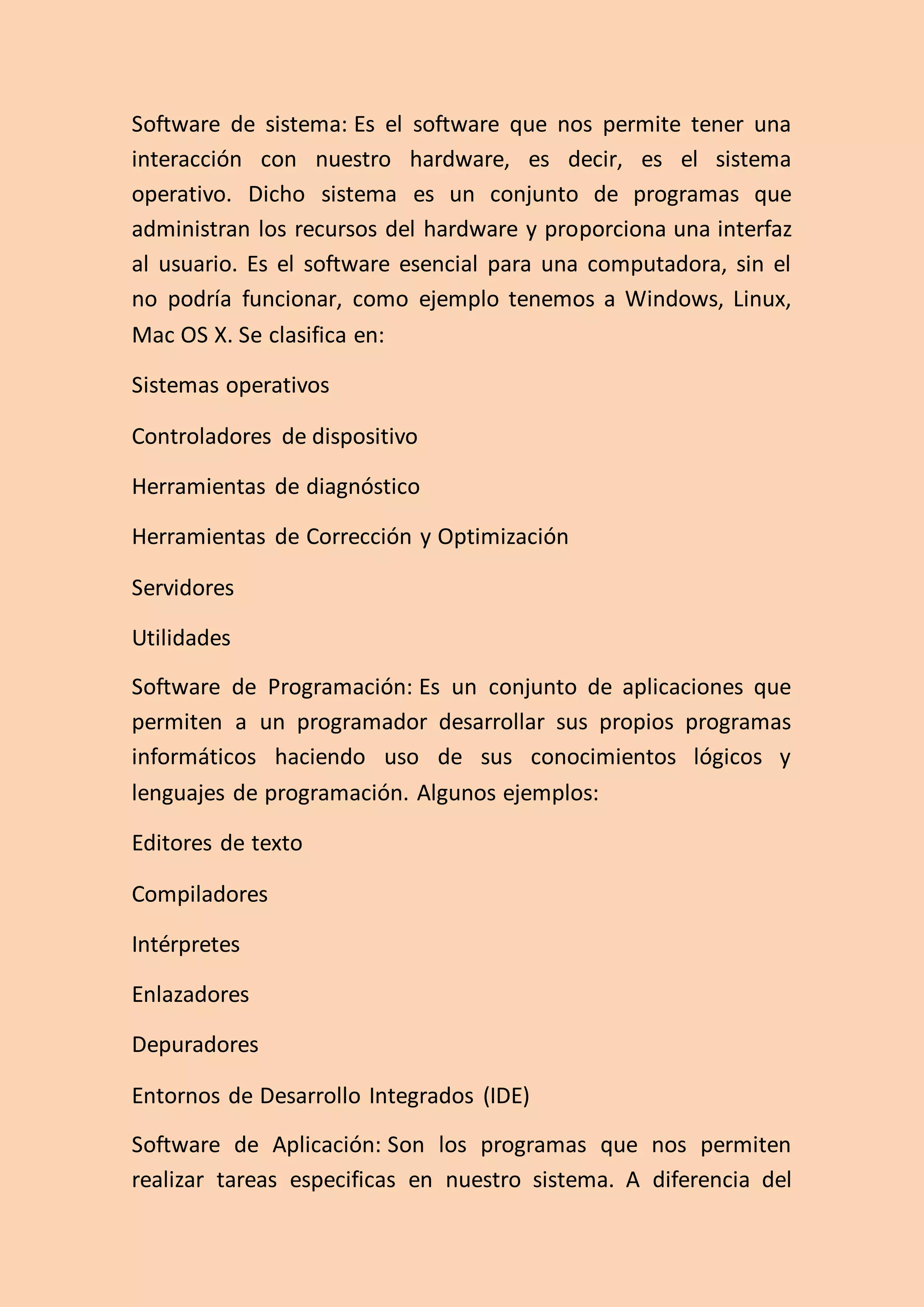 Software de sistema: Es el software que nos permite tener una
interacción con nuestro hardware, es decir, es el sistema
operativo. Dicho sistema es un conjunto de programas que
administran los recursos del hardware y proporciona una interfaz
al usuario. Es el software esencial para una computadora, sin el
no podría funcionar, como ejemplo tenemos a Windows, Linux,
Mac OS X. Se clasifica en:
Sistemas operativos
Controladores de dispositivo
Herramientas de diagnóstico
Herramientas de Corrección y Optimización
Servidores
Utilidades
Software de Programación: Es un conjunto de aplicaciones que
permiten a un programador desarrollar sus propios programas
informáticos haciendo uso de sus conocimientos lógicos y
lenguajes de programación. Algunos ejemplos:
Editores de texto
Compiladores
Intérpretes
Enlazadores
Depuradores
Entornos de Desarrollo Integrados (IDE)
Software de Aplicación: Son los programas que nos permiten
realizar tareas especificas en nuestro sistema. A diferencia del
 