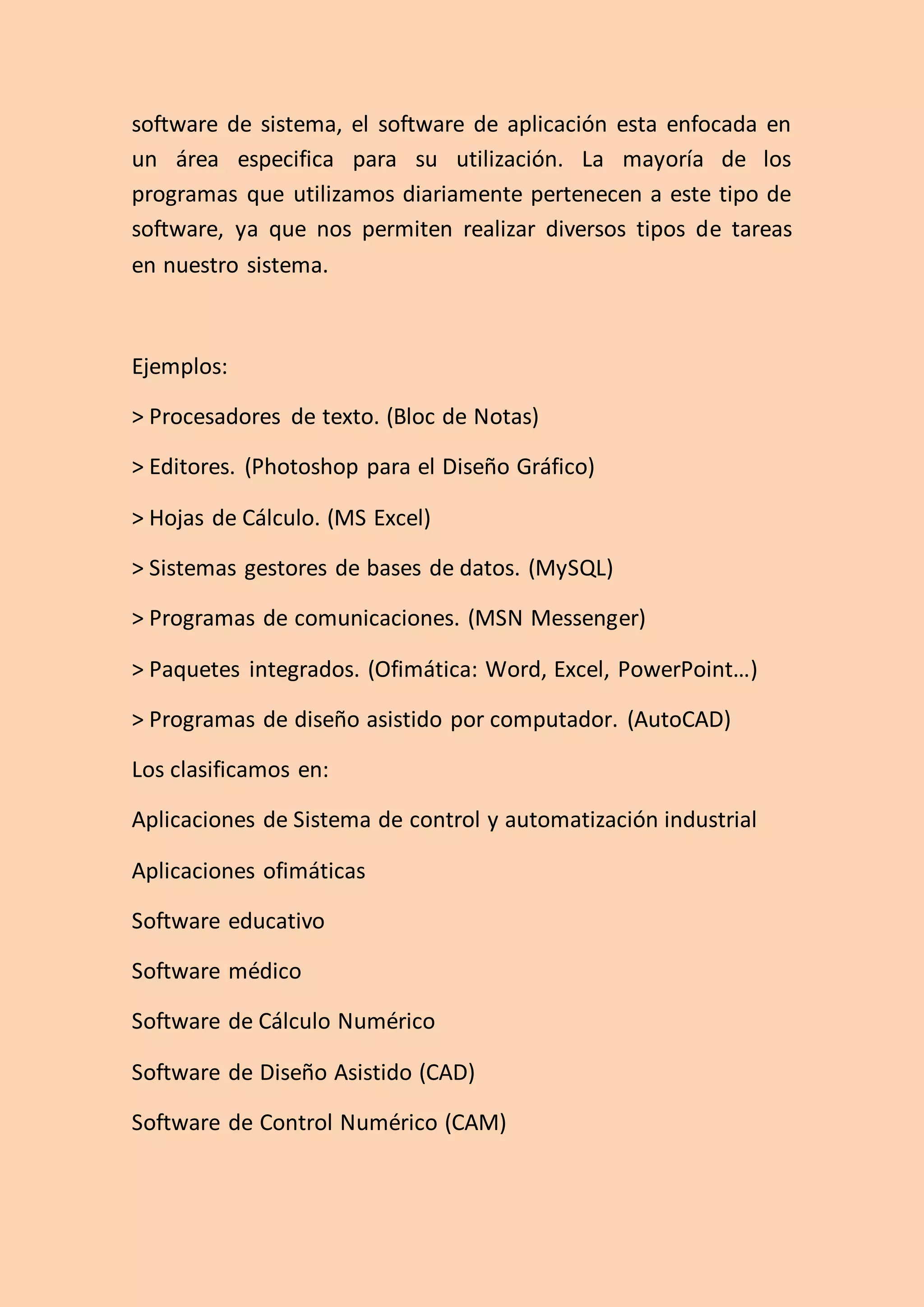software de sistema, el software de aplicación esta enfocada en
un área especifica para su utilización. La mayoría de los
programas que utilizamos diariamente pertenecen a este tipo de
software, ya que nos permiten realizar diversos tipos de tareas
en nuestro sistema.
Ejemplos:
> Procesadores de texto. (Bloc de Notas)
> Editores. (Photoshop para el Diseño Gráfico)
> Hojas de Cálculo. (MS Excel)
> Sistemas gestores de bases de datos. (MySQL)
> Programas de comunicaciones. (MSN Messenger)
> Paquetes integrados. (Ofimática: Word, Excel, PowerPoint…)
> Programas de diseño asistido por computador. (AutoCAD)
Los clasificamos en:
Aplicaciones de Sistema de control y automatización industrial
Aplicaciones ofimáticas
Software educativo
Software médico
Software de Cálculo Numérico
Software de Diseño Asistido (CAD)
Software de Control Numérico (CAM)
 