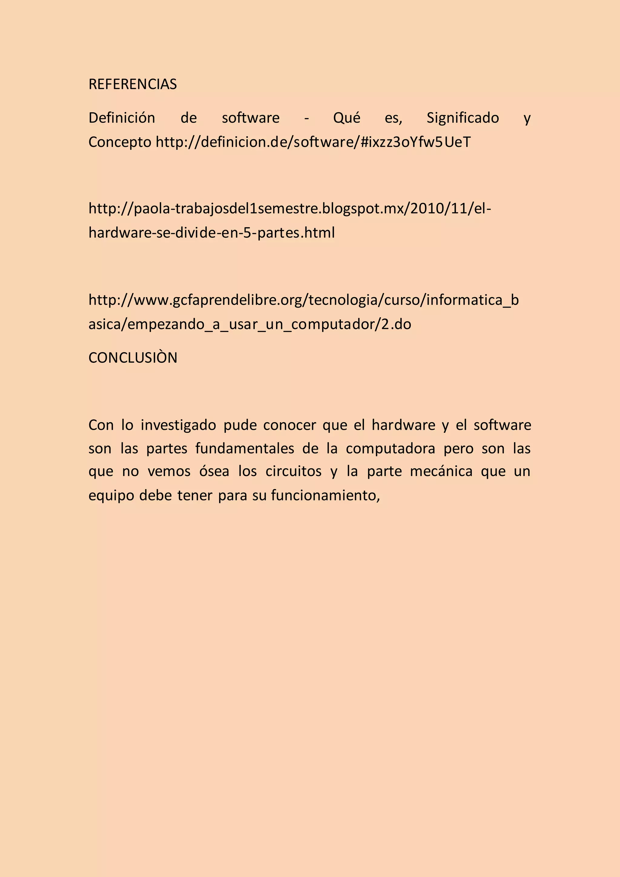 REFERENCIAS
Definición de software - Qué es, Significado y
Concepto http://definicion.de/software/#ixzz3oYfw5UeT
http://paola-trabajosdel1semestre.blogspot.mx/2010/11/el-
hardware-se-divide-en-5-partes.html
http://www.gcfaprendelibre.org/tecnologia/curso/informatica_b
asica/empezando_a_usar_un_computador/2.do
CONCLUSIÒN
Con lo investigado pude conocer que el hardware y el software
son las partes fundamentales de la computadora pero son las
que no vemos ósea los circuitos y la parte mecánica que un
equipo debe tener para su funcionamiento,
 