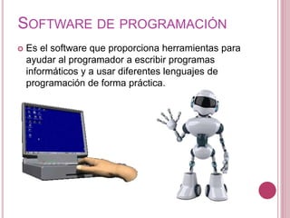 SOFTWARE DE PROGRAMACIÓN
 Es el software que proporciona herramientas para
ayudar al programador a escribir programas
informáticos y a usar diferentes lenguajes de
programación de forma práctica.
 