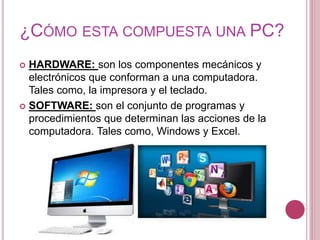 ¿CÓMO ESTA COMPUESTA UNA PC?
 HARDWARE: son los componentes mecánicos y
electrónicos que conforman a una computadora.
Tales como, la impresora y el teclado.
 SOFTWARE: son el conjunto de programas y
procedimientos que determinan las acciones de la
computadora. Tales como, Windows y Excel.
 