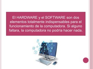 El HARDWARE y el SOFTWARE son dos
elementos totalmente indispensables para el
funcionamiento de la computadora. Si alguno
faltara, la computadora no podría hacer nada.
 
