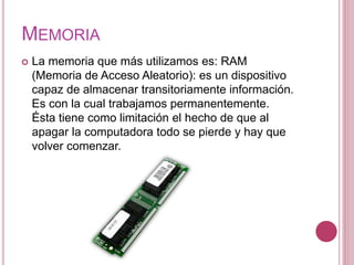 MEMORIA
 La memoria que más utilizamos es: RAM
(Memoria de Acceso Aleatorio): es un dispositivo
capaz de almacenar transitoriamente información.
Es con la cual trabajamos permanentemente.
Ésta tiene como limitación el hecho de que al
apagar la computadora todo se pierde y hay que
volver comenzar.
 