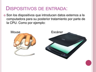 DISPOSITIVOS DE ENTRADA:
 Son los dispositivos que introducen datos externos a la
computadora para su posterior tratamiento por parte de
la CPU. Como por ejemplo:
Mouse Escáner
 